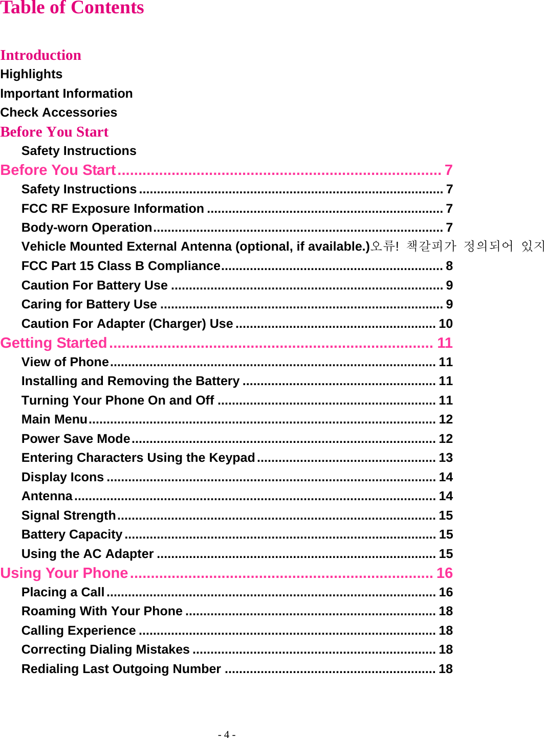 - 4 - Table of Contents  Introduction Highlights Important Information Check Accessories Before You Start Safety Instructions Before You Start .............................................................................. 7 Safety Instructions ..................................................................................... 7 FCC RF Exposure Information .................................................................. 7 Body-worn Operation ................................................................................. 7 Vehicle Mounted External Antenna (optional, if available.)오류!  책갈피가 정의되어 있지FCC Part 15 Class B Compliance .............................................................. 8 Caution For Battery Use ............................................................................ 9 Caring for Battery Use ............................................................................... 9 Caution For Adapter (Charger) Use ........................................................ 10 Getting Started .............................................................................. 11 View of Phone ...........................................................................................  11 Installing and Removing the Battery ...................................................... 11 Turning Your Phone On and Off ............................................................. 11 Main Menu ................................................................................................. 12 Power Save Mode .....................................................................................  12 Entering Characters Using the Keypad .................................................. 13 Display Icons ............................................................................................ 14 Antenna ..................................................................................................... 14 Signal Strength .........................................................................................  15 Battery Capacity ....................................................................................... 15 Using the AC Adapter .............................................................................. 15 Using Your Phone ......................................................................... 16 Placing a Call ............................................................................................ 16 Roaming With Your Phone ...................................................................... 18 Calling Experience ................................................................................... 18 Correcting Dialing Mistakes .................................................................... 18 Redialing Last Outgoing Number ........................................................... 18 