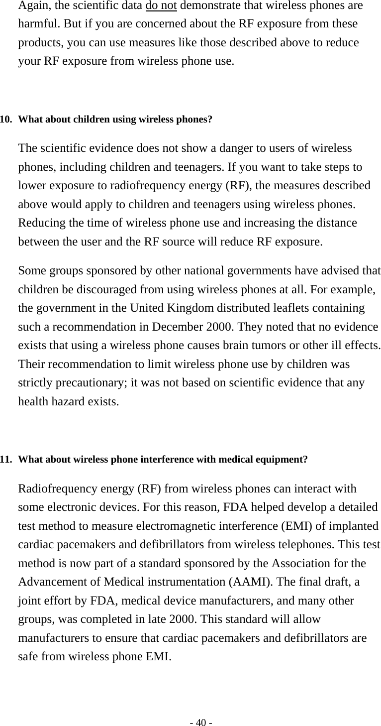 - 40 - Again, the scientific data do not demonstrate that wireless phones are harmful. But if you are concerned about the RF exposure from these products, you can use measures like those described above to reduce your RF exposure from wireless phone use.   10. What about children using wireless phones?   The scientific evidence does not show a danger to users of wireless phones, including children and teenagers. If you want to take steps to lower exposure to radiofrequency energy (RF), the measures described above would apply to children and teenagers using wireless phones. Reducing the time of wireless phone use and increasing the distance between the user and the RF source will reduce RF exposure. Some groups sponsored by other national governments have advised that children be discouraged from using wireless phones at all. For example, the government in the United Kingdom distributed leaflets containing such a recommendation in December 2000. They noted that no evidence exists that using a wireless phone causes brain tumors or other ill effects. Their recommendation to limit wireless phone use by children was strictly precautionary; it was not based on scientific evidence that any health hazard exists.   11. What about wireless phone interference with medical equipment?   Radiofrequency energy (RF) from wireless phones can interact with some electronic devices. For this reason, FDA helped develop a detailed test method to measure electromagnetic interference (EMI) of implanted cardiac pacemakers and defibrillators from wireless telephones. This test method is now part of a standard sponsored by the Association for the Advancement of Medical instrumentation (AAMI). The final draft, a joint effort by FDA, medical device manufacturers, and many other groups, was completed in late 2000. This standard will allow manufacturers to ensure that cardiac pacemakers and defibrillators are safe from wireless phone EMI. 