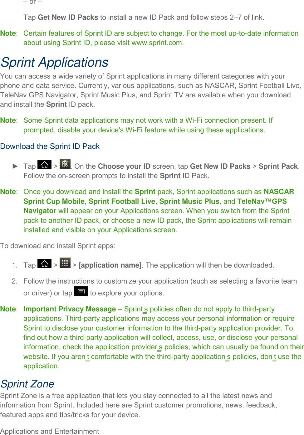 Applications and Entertainment     – or – Tap Get New ID Packs to install a new ID Pack and follow steps 2–7 of link. Note:   Certain features of Sprint ID are subject to change. For the most up-to-date information about using Sprint ID, please visit www.sprint.com. Sprint Applications You can access a wide variety of Sprint applications in many different categories with your phone and data service. Currently, various applications, such as NASCAR, Sprint Football Live, TeleNav GPS Navigator, Sprint Music Plus, and Sprint TV are available when you download and install the Sprint ID pack. Note:   Some Sprint data applications may not work with a Wi-Fi connection present. If prompted, disable your device&apos;s Wi-Fi feature while using these applications. Download the Sprint ID Pack ►  Tap   &gt;  . On the Choose your ID screen, tap Get New ID Packs &gt; Sprint Pack. Follow the on-screen prompts to install the Sprint ID Pack. Note:   Once you download and install the Sprint pack, Sprint applications such as NASCAR Sprint Cup Mobile, Sprint Football Live, Sprint Music Plus, and TeleNav™GPS Navigator will appear on your Applications screen. When you switch from the Sprint pack to another ID pack, or choose a new ID pack, the Sprint applications will remain installed and visible on your Applications screen. To download and install Sprint apps: 1.  Tap   &gt;   &gt; [application name]. The application will then be downloaded. 2.  Follow the instructions to customize your application (such as selecting a favorite team or driver) or tap   to explore your options. Note:  Important Privacy Message – Sprint‗s policies often do not apply to third-party applications. Third-party applications may access your personal information or require Sprint to disclose your customer information to the third-party application provider. To find out how a third-party application will collect, access, use, or disclose your personal information, check the application provider‗s policies, which can usually be found on their website. If you aren‗t comfortable with the third-party application‗s policies, don‗t use the application. Sprint Zone Sprint Zone is a free application that lets you stay connected to all the latest news and information from Sprint. Included here are Sprint customer promotions, news, feedback, featured apps and tips/tricks for your device. 