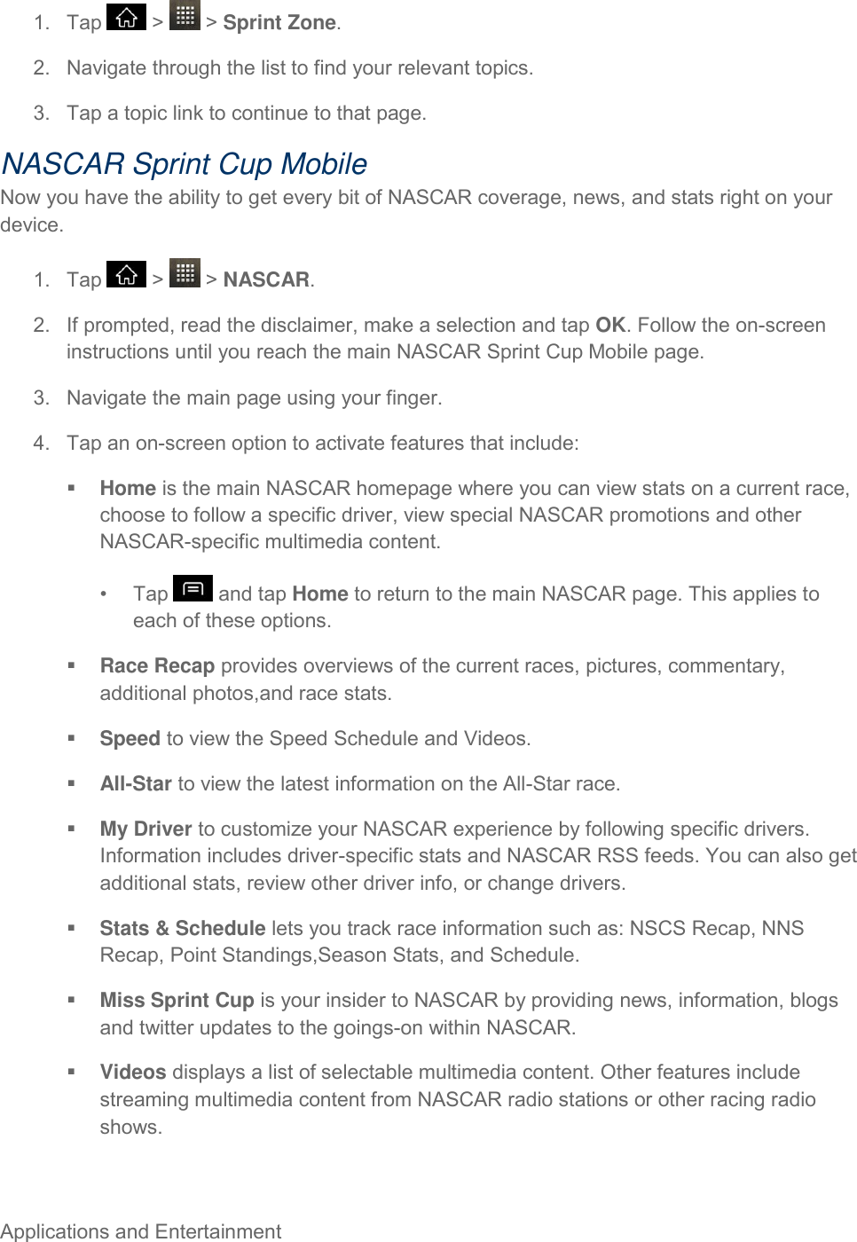 Applications and Entertainment     1.  Tap   &gt;   &gt; Sprint Zone. 2.  Navigate through the list to find your relevant topics. 3.  Tap a topic link to continue to that page. NASCAR Sprint Cup Mobile Now you have the ability to get every bit of NASCAR coverage, news, and stats right on your device. 1.  Tap   &gt;   &gt; NASCAR. 2.  If prompted, read the disclaimer, make a selection and tap OK. Follow the on-screen instructions until you reach the main NASCAR Sprint Cup Mobile page. 3.  Navigate the main page using your finger. 4.  Tap an on-screen option to activate features that include:  Home is the main NASCAR homepage where you can view stats on a current race, choose to follow a specific driver, view special NASCAR promotions and other NASCAR-specific multimedia content. •  Tap   and tap Home to return to the main NASCAR page. This applies to each of these options.  Race Recap provides overviews of the current races, pictures, commentary, additional photos,and race stats.  Speed to view the Speed Schedule and Videos.  All-Star to view the latest information on the All-Star race.  My Driver to customize your NASCAR experience by following specific drivers. Information includes driver-specific stats and NASCAR RSS feeds. You can also get additional stats, review other driver info, or change drivers.  Stats &amp; Schedule lets you track race information such as: NSCS Recap, NNS Recap, Point Standings,Season Stats, and Schedule.  Miss Sprint Cup is your insider to NASCAR by providing news, information, blogs and twitter updates to the goings-on within NASCAR.  Videos displays a list of selectable multimedia content. Other features include streaming multimedia content from NASCAR radio stations or other racing radio shows. 