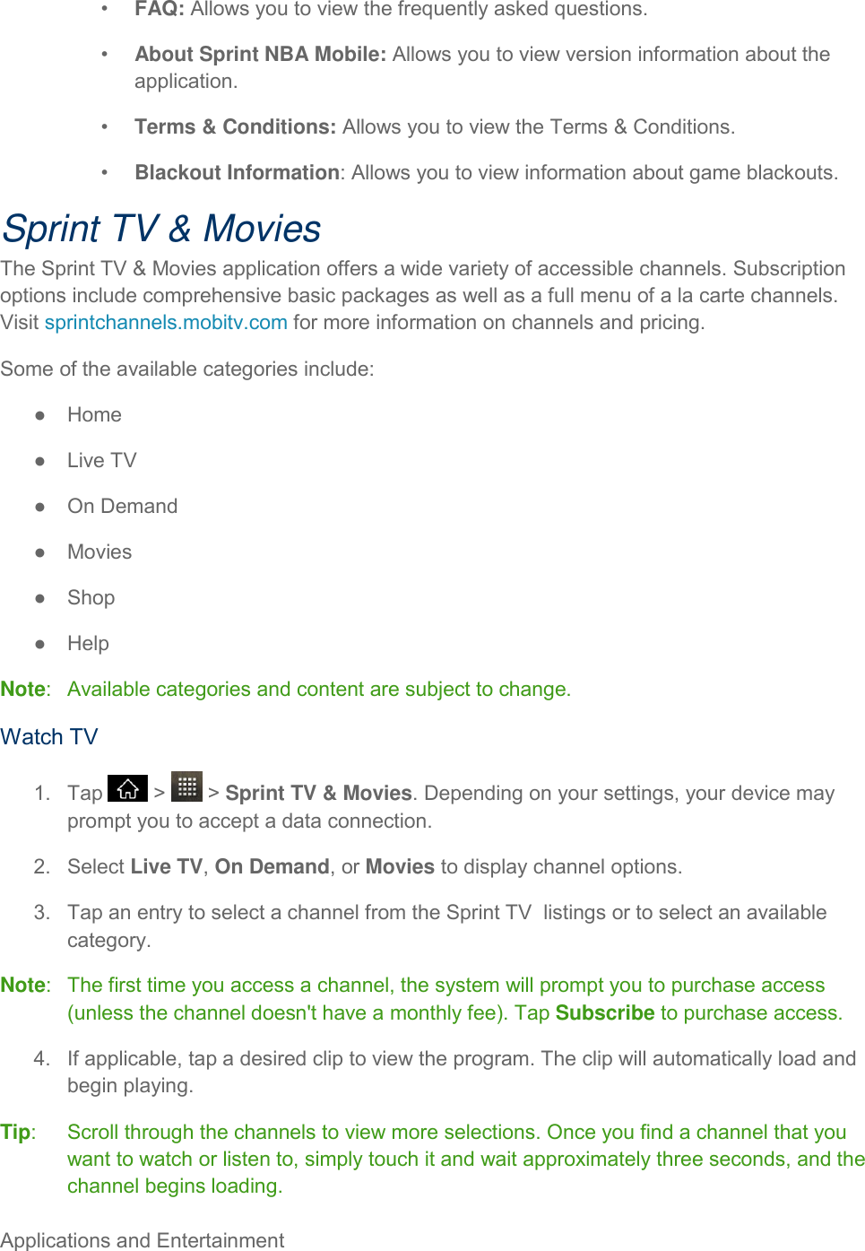 Applications and Entertainment     •  FAQ: Allows you to view the frequently asked questions. •  About Sprint NBA Mobile: Allows you to view version information about the application. •  Terms &amp; Conditions: Allows you to view the Terms &amp; Conditions. •  Blackout Information: Allows you to view information about game blackouts. Sprint TV &amp; Movies The Sprint TV &amp; Movies application offers a wide variety of accessible channels. Subscription options include comprehensive basic packages as well as a full menu of a la carte channels. Visit sprintchannels.mobitv.com for more information on channels and pricing. Some of the available categories include: ●  Home ●  Live TV ●  On Demand ●  Movies ●  Shop ●  Help Note:   Available categories and content are subject to change. Watch TV 1.  Tap   &gt;   &gt; Sprint TV &amp; Movies. Depending on your settings, your device may prompt you to accept a data connection. 2.  Select Live TV, On Demand, or Movies to display channel options. 3.  Tap an entry to select a channel from the Sprint TV  listings or to select an available category. Note:   The first time you access a channel, the system will prompt you to purchase access (unless the channel doesn&apos;t have a monthly fee). Tap Subscribe to purchase access. 4.  If applicable, tap a desired clip to view the program. The clip will automatically load and begin playing. Tip:   Scroll through the channels to view more selections. Once you find a channel that you want to watch or listen to, simply touch it and wait approximately three seconds, and the channel begins loading. 
