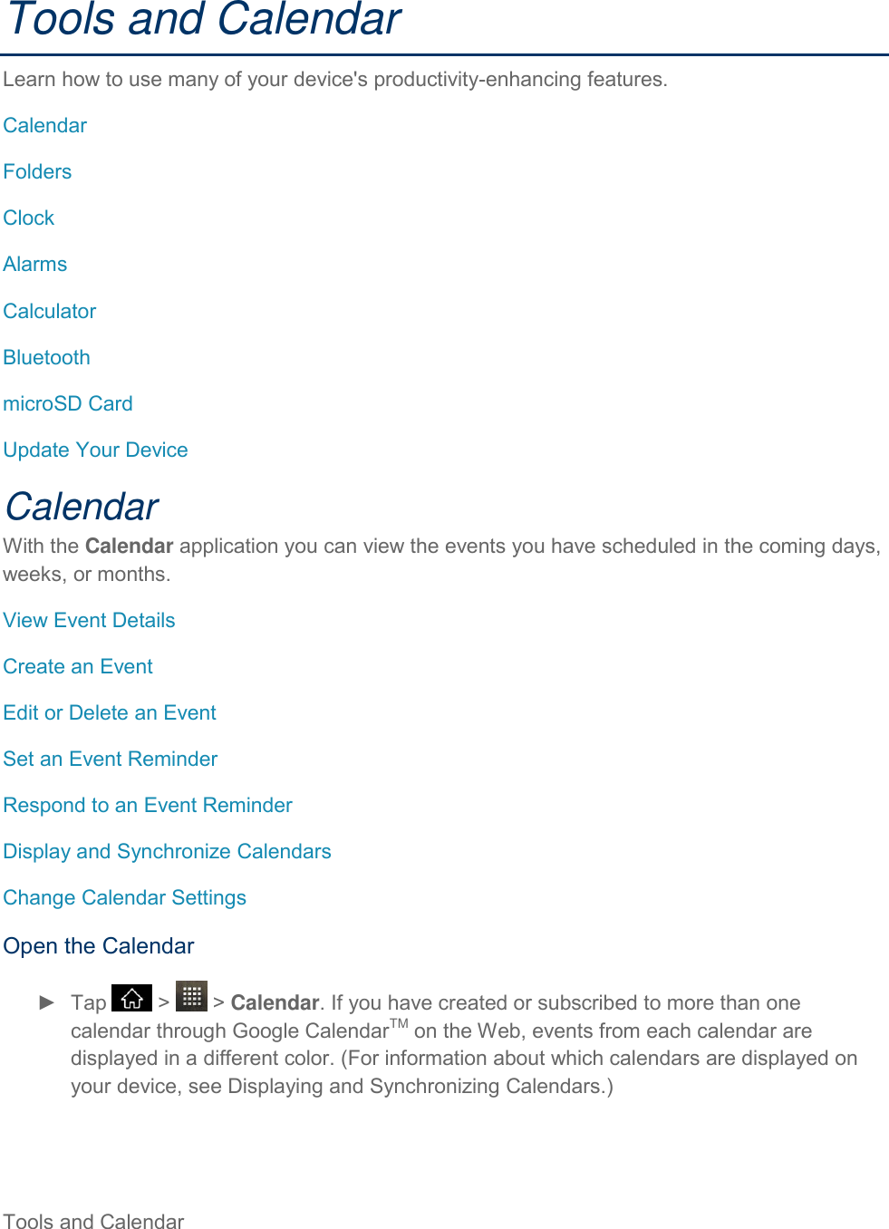 Tools and Calendar     Tools and Calendar Learn how to use many of your device&apos;s productivity-enhancing features. Calendar Folders Clock Alarms Calculator Bluetooth microSD Card Update Your Device Calendar With the Calendar application you can view the events you have scheduled in the coming days, weeks, or months. View Event Details Create an Event Edit or Delete an Event Set an Event Reminder Respond to an Event Reminder Display and Synchronize Calendars Change Calendar Settings Open the Calendar ►  Tap   &gt;   &gt; Calendar. If you have created or subscribed to more than one calendar through Google CalendarTM on the Web, events from each calendar are displayed in a different color. (For information about which calendars are displayed on your device, see Displaying and Synchronizing Calendars.) 