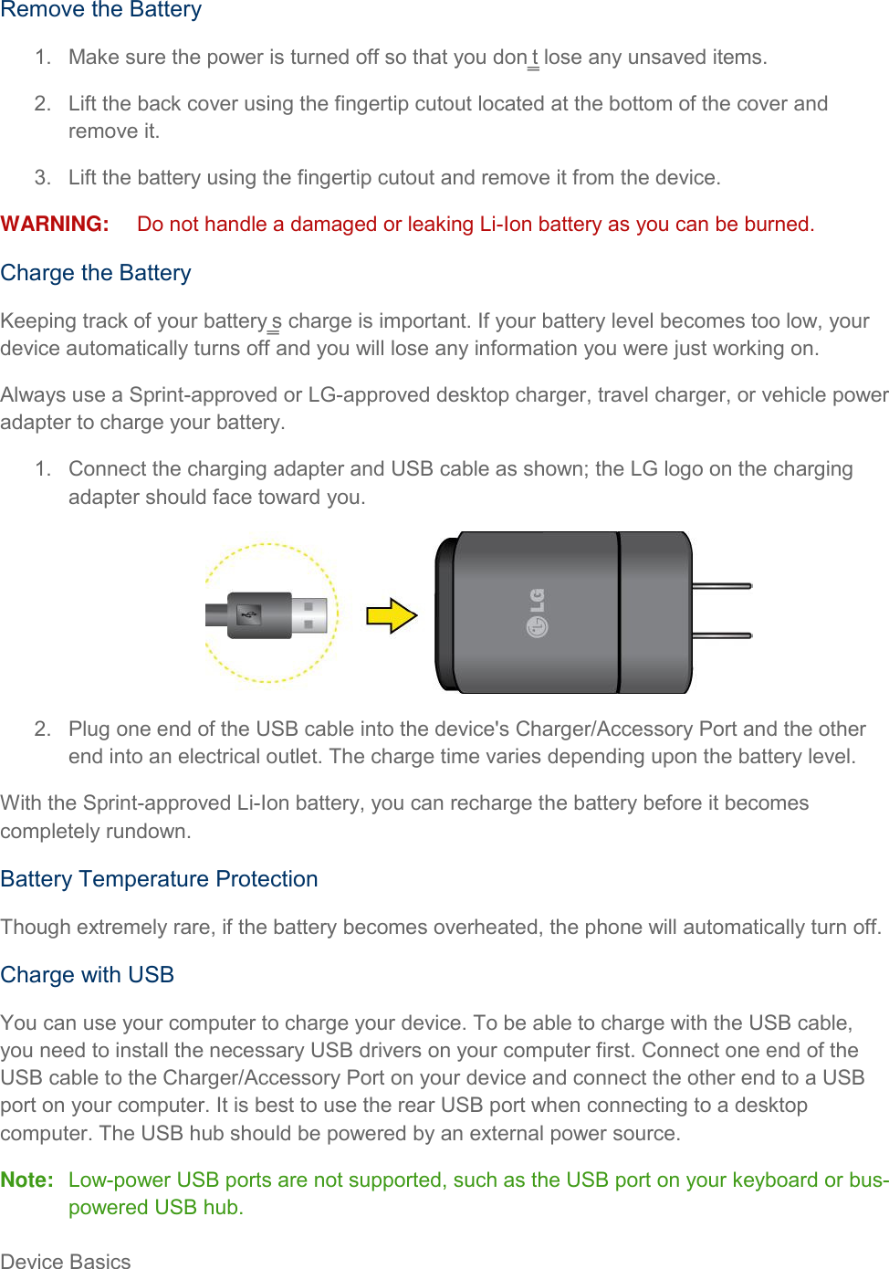 Device Basics     Remove the Battery 1.  Make sure the power is turned off so that you don‗t lose any unsaved items. 2.  Lift the back cover using the fingertip cutout located at the bottom of the cover and remove it. 3.  Lift the battery using the fingertip cutout and remove it from the device. WARNING:  Do not handle a damaged or leaking Li-Ion battery as you can be burned. Charge the Battery Keeping track of your battery‗s charge is important. If your battery level becomes too low, your device automatically turns off and you will lose any information you were just working on. Always use a Sprint-approved or LG-approved desktop charger, travel charger, or vehicle power adapter to charge your battery. 1.  Connect the charging adapter and USB cable as shown; the LG logo on the charging adapter should face toward you.  2.  Plug one end of the USB cable into the device&apos;s Charger/Accessory Port and the other end into an electrical outlet. The charge time varies depending upon the battery level. With the Sprint-approved Li-Ion battery, you can recharge the battery before it becomes completely rundown. Battery Temperature Protection Though extremely rare, if the battery becomes overheated, the phone will automatically turn off. Charge with USB You can use your computer to charge your device. To be able to charge with the USB cable, you need to install the necessary USB drivers on your computer first. Connect one end of the USB cable to the Charger/Accessory Port on your device and connect the other end to a USB port on your computer. It is best to use the rear USB port when connecting to a desktop computer. The USB hub should be powered by an external power source. Note:  Low-power USB ports are not supported, such as the USB port on your keyboard or bus-powered USB hub. 