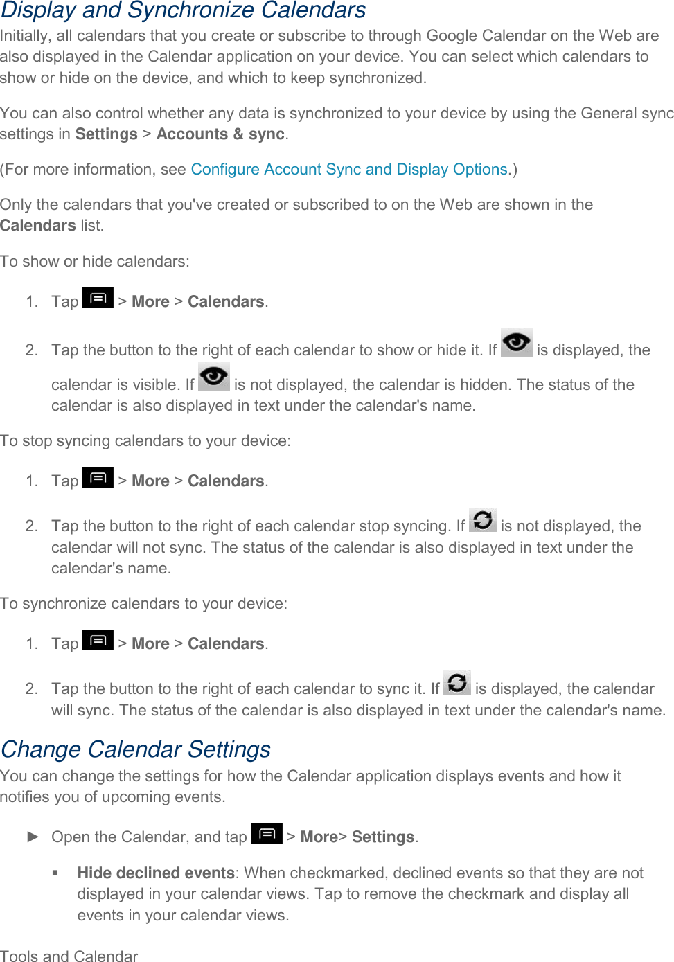  Tools and Calendar     Display and Synchronize Calendars Initially, all calendars that you create or subscribe to through Google Calendar on the Web are also displayed in the Calendar application on your device. You can select which calendars to show or hide on the device, and which to keep synchronized. You can also control whether any data is synchronized to your device by using the General sync settings in Settings &gt; Accounts &amp; sync. (For more information, see Configure Account Sync and Display Options.) Only the calendars that you&apos;ve created or subscribed to on the Web are shown in the Calendars list. To show or hide calendars: 1.  Tap   &gt; More &gt; Calendars. 2.  Tap the button to the right of each calendar to show or hide it. If   is displayed, the calendar is visible. If   is not displayed, the calendar is hidden. The status of the calendar is also displayed in text under the calendar&apos;s name. To stop syncing calendars to your device: 1.  Tap   &gt; More &gt; Calendars. 2.  Tap the button to the right of each calendar stop syncing. If   is not displayed, the calendar will not sync. The status of the calendar is also displayed in text under the calendar&apos;s name. To synchronize calendars to your device: 1.  Tap   &gt; More &gt; Calendars. 2.  Tap the button to the right of each calendar to sync it. If   is displayed, the calendar will sync. The status of the calendar is also displayed in text under the calendar&apos;s name. Change Calendar Settings You can change the settings for how the Calendar application displays events and how it notifies you of upcoming events. ►  Open the Calendar, and tap   &gt; More&gt; Settings.  Hide declined events: When checkmarked, declined events so that they are not displayed in your calendar views. Tap to remove the checkmark and display all events in your calendar views. 