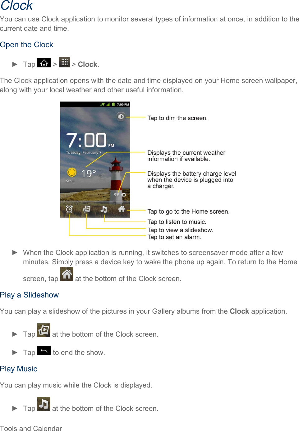  Tools and Calendar     Clock You can use Clock application to monitor several types of information at once, in addition to the current date and time. Open the Clock ►  Tap   &gt;   &gt; Clock. The Clock application opens with the date and time displayed on your Home screen wallpaper, along with your local weather and other useful information.  ►  When the Clock application is running, it switches to screensaver mode after a few minutes. Simply press a device key to wake the phone up again. To return to the Home screen, tap   at the bottom of the Clock screen. Play a Slideshow You can play a slideshow of the pictures in your Gallery albums from the Clock application. ►  Tap   at the bottom of the Clock screen. ►  Tap   to end the show. Play Music You can play music while the Clock is displayed. ►  Tap   at the bottom of the Clock screen. 