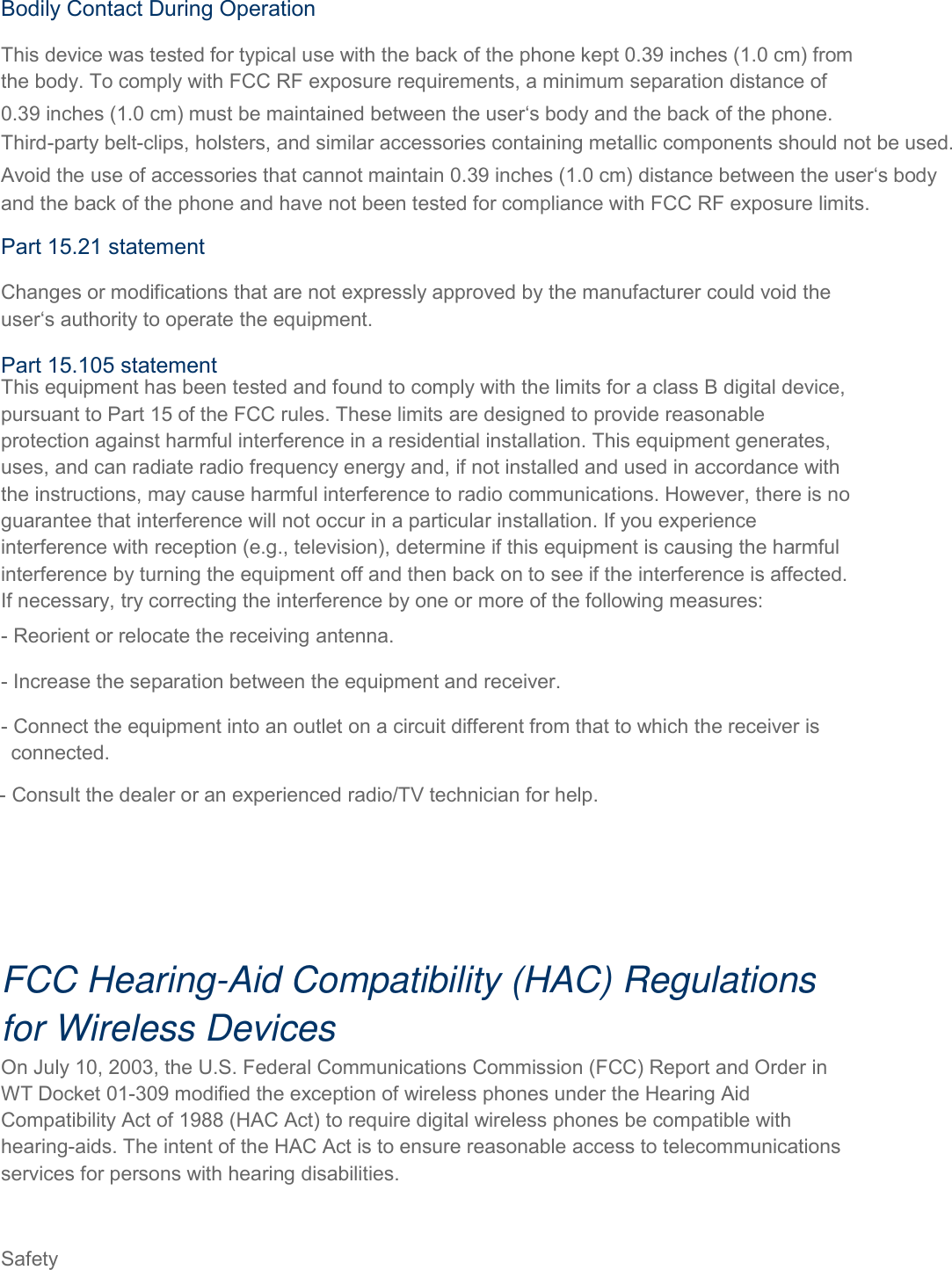  Safety   FCC Hearing-Aid Compatibility (HAC) Regulations for Wireless Devices On July 10, 2003, the U.S. Federal Communications Commission (FCC) Report and Order in WT Docket 01-309 modified the exception of wireless phones under the Hearing Aid Compatibility Act of 1988 (HAC Act) to require digital wireless phones be compatible with hearing-aids. The intent of the HAC Act is to ensure reasonable access to telecommunications services for persons with hearing disabilities. Bodily Contact During Operation This device was tested for typical use with the back of the phone kept 0.39 inches (1.0 cm) from the body. To comply with FCC RF exposure requirements, a minimum separation distance of 0.39 inches (1.0 cm) must be maintained between the user‘s body and the back of the phone.Third-party belt-clips, holsters, and similar accessories containing metallic components should not be used. Avoid the use of accessories that cannot maintain 0.39 inches (1.0 cm) distance between the user‘s body and the back of the phone and have not been tested for compliance with FCC RF exposure limits. Part 15.21 statement Changes or modifications that are not expressly approved by the manufacturer could void the user‘s authority to operate the equipment. Part 15.105 statement This equipment has been tested and found to comply with the limits for a class B digital device, pursuant to Part 15 of the FCC rules. These limits are designed to provide reasonable protection against harmful interference in a residential installation. This equipment generates, uses, and can radiate radio frequency energy and, if not installed and used in accordance with the instructions, may cause harmful interference to radio communications. However, there is no guarantee that interference will not occur in a particular installation. If you experience interference with reception (e.g., television), determine if this equipment is causing the harmful interference by turning the equipment off and then back on to see if the interference is affected. If necessary, try correcting the interference by one or more of the following measures: - Reorient or relocate the receiving antenna. - Increase the separation between the equipment and receiver. - Connect the equipment into an outlet on a circuit different from that to which the receiver is  connected. - Consult the dealer or an experienced radio/TV technician for help. 