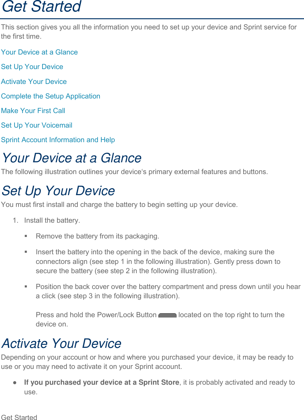 Get Started   Get Started This section gives you all the information you need to set up your device and Sprint service for the first time. Your Device at a Glance Set Up Your Device Activate Your Device Complete the Setup Application Make Your First Call Set Up Your Voicemail Sprint Account Information and Help Your Device at a Glance The following illustration outlines your device‘s primary external features and buttons. Set Up Your Device You must first install and charge the battery to begin setting up your device. 1.  Install the battery.   Remove the battery from its packaging.   Insert the battery into the opening in the back of the device, making sure the connectors align (see step 1 in the following illustration). Gently press down to secure the battery (see step 2 in the following illustration).   Position the back cover over the battery compartment and press down until you hear a click (see step 3 in the following illustration).  Press and hold the Power/Lock Button   located on the top right to turn the device on. Activate Your Device Depending on your account or how and where you purchased your device, it may be ready to use or you may need to activate it on your Sprint account. ●  If you purchased your device at a Sprint Store, it is probably activated and ready to use. 