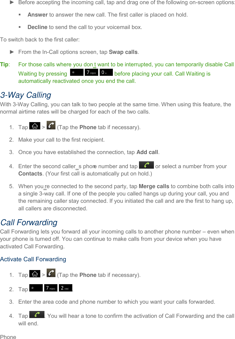 Phone     ►  Before accepting the incoming call, tap and drag one of the following on-screen options:  Answer to answer the new call. The first caller is placed on hold.  Decline to send the call to your voicemail box. To switch back to the first caller: ►  From the In-Call options screen, tap Swap calls. Tip:   For those calls where you don‗t want to be interrupted, you can temporarily disable Call Waiting by pressing        before placing your call. Call Waiting is automatically reactivated once you end the call. 3-Way Calling With 3-Way Calling, you can talk to two people at the same time. When using this feature, the normal airtime rates will be charged for each of the two calls. 1.  Tap   &gt;   (Tap the Phone tab if necessary). 2.  Make your call to the first recipient. 3.  Once you have established the connection, tap Add call. 4.  Enter the second caller‗s phone number and tap   or select a number from your Contacts. (Your first call is automatically put on hold.) 5.  When you‗re connected to the second party, tap Merge calls to combine both calls into a single 3-way call. If one of the people you called hangs up during your call, you and the remaining caller stay connected. If you initiated the call and are the first to hang up, all callers are disconnected. Call Forwarding Call Forwarding lets you forward all your incoming calls to another phone number – even when your phone is turned off. You can continue to make calls from your device when you have activated Call Forwarding. Activate Call Forwarding 1.  Tap   &gt;   (Tap the Phone tab if necessary). 2.  Tap      . 3.  Enter the area code and phone number to which you want your calls forwarded. 4.  Tap  . You will hear a tone to confirm the activation of Call Forwarding and the call will end. 