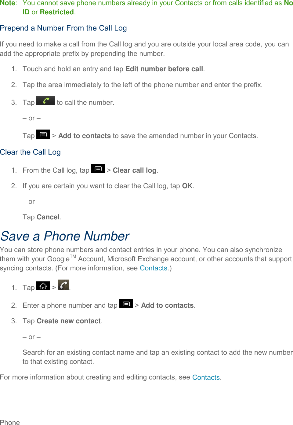Phone     Note:   You cannot save phone numbers already in your Contacts or from calls identified as No ID or Restricted. Prepend a Number From the Call Log If you need to make a call from the Call log and you are outside your local area code, you can add the appropriate prefix by prepending the number. 1.  Touch and hold an entry and tap Edit number before call. 2.  Tap the area immediately to the left of the phone number and enter the prefix. 3.  Tap   to call the number. – or – Tap   &gt; Add to contacts to save the amended number in your Contacts. Clear the Call Log 1.  From the Call log, tap   &gt; Clear call log. 2.  If you are certain you want to clear the Call log, tap OK. – or – Tap Cancel. Save a Phone Number You can store phone numbers and contact entries in your phone. You can also synchronize them with your GoogleTM Account, Microsoft Exchange account, or other accounts that support syncing contacts. (For more information, see Contacts.) 1.  Tap   &gt;  . 2.  Enter a phone number and tap   &gt; Add to contacts. 3.  Tap Create new contact. – or – Search for an existing contact name and tap an existing contact to add the new number to that existing contact. For more information about creating and editing contacts, see Contacts. 
