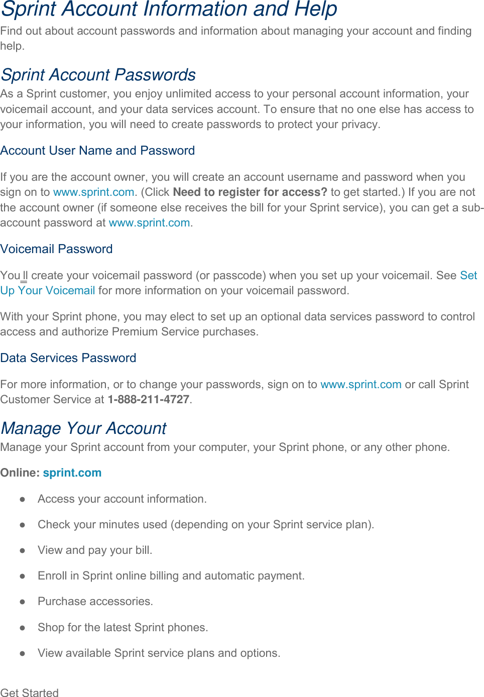 Get Started   Sprint Account Information and Help Find out about account passwords and information about managing your account and finding help. Sprint Account Passwords As a Sprint customer, you enjoy unlimited access to your personal account information, your voicemail account, and your data services account. To ensure that no one else has access to your information, you will need to create passwords to protect your privacy. Account User Name and Password If you are the account owner, you will create an account username and password when you sign on to www.sprint.com. (Click Need to register for access? to get started.) If you are not the account owner (if someone else receives the bill for your Sprint service), you can get a sub-account password at www.sprint.com. Voicemail Password You‗ll create your voicemail password (or passcode) when you set up your voicemail. See Set Up Your Voicemail for more information on your voicemail password. With your Sprint phone, you may elect to set up an optional data services password to control access and authorize Premium Service purchases. Data Services Password For more information, or to change your passwords, sign on to www.sprint.com or call Sprint Customer Service at 1-888-211-4727. Manage Your Account Manage your Sprint account from your computer, your Sprint phone, or any other phone. Online: sprint.com ●  Access your account information. ●  Check your minutes used (depending on your Sprint service plan). ●  View and pay your bill. ●  Enroll in Sprint online billing and automatic payment. ●  Purchase accessories. ●  Shop for the latest Sprint phones. ●  View available Sprint service plans and options. 