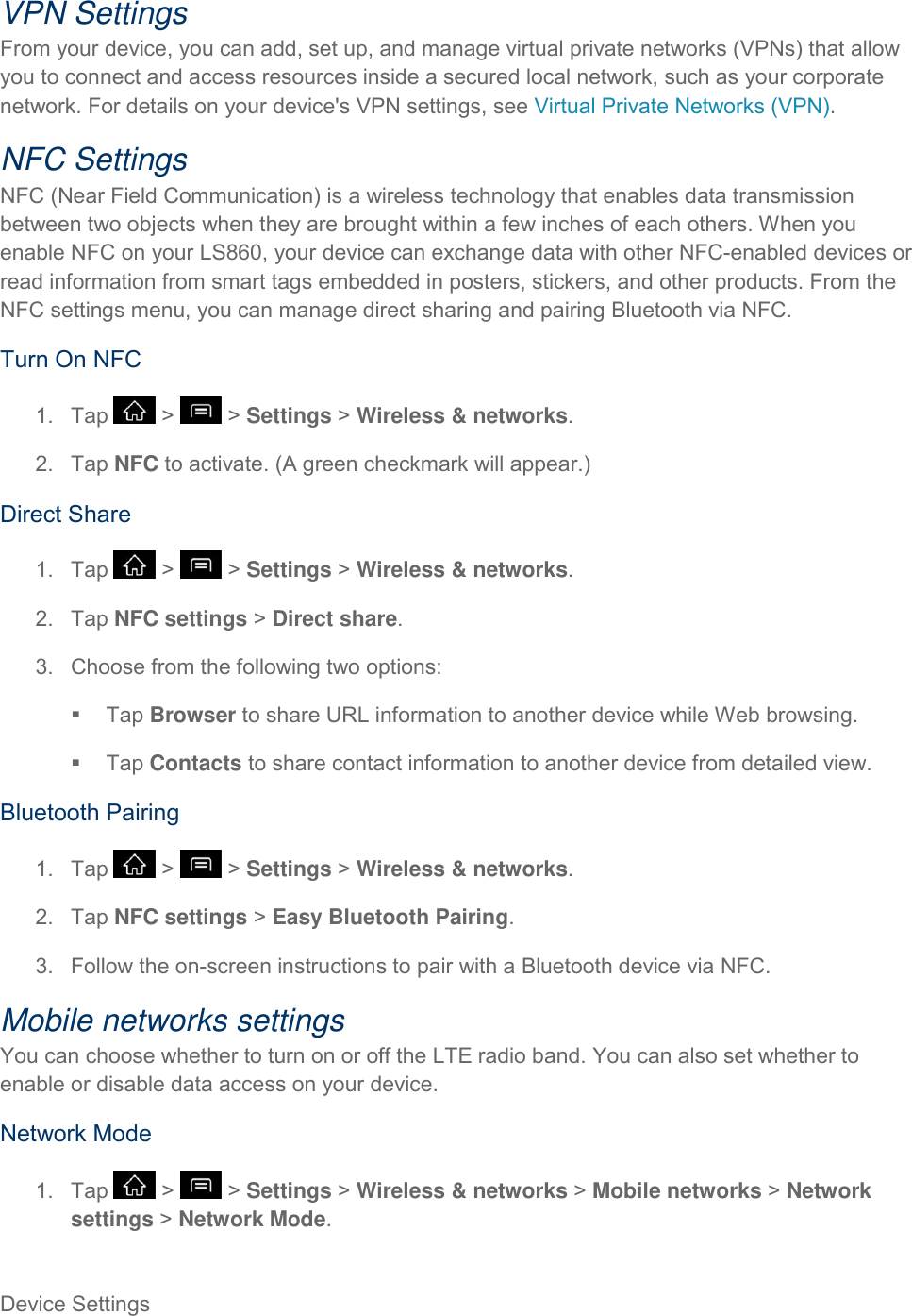 Device Settings     VPN Settings From your device, you can add, set up, and manage virtual private networks (VPNs) that allow you to connect and access resources inside a secured local network, such as your corporate network. For details on your device&apos;s VPN settings, see Virtual Private Networks (VPN). NFC Settings NFC (Near Field Communication) is a wireless technology that enables data transmission between two objects when they are brought within a few inches of each others. When you enable NFC on your LS860, your device can exchange data with other NFC-enabled devices or read information from smart tags embedded in posters, stickers, and other products. From the NFC settings menu, you can manage direct sharing and pairing Bluetooth via NFC. Turn On NFC 1.  Tap   &gt;   &gt; Settings &gt; Wireless &amp; networks. 2.  Tap NFC to activate. (A green checkmark will appear.) Direct Share 1.  Tap   &gt;   &gt; Settings &gt; Wireless &amp; networks. 2.  Tap NFC settings &gt; Direct share. 3.  Choose from the following two options:   Tap Browser to share URL information to another device while Web browsing.   Tap Contacts to share contact information to another device from detailed view. Bluetooth Pairing 1.  Tap   &gt;   &gt; Settings &gt; Wireless &amp; networks. 2.  Tap NFC settings &gt; Easy Bluetooth Pairing. 3.  Follow the on-screen instructions to pair with a Bluetooth device via NFC. Mobile networks settings You can choose whether to turn on or off the LTE radio band. You can also set whether to enable or disable data access on your device. Network Mode 1.  Tap   &gt;   &gt; Settings &gt; Wireless &amp; networks &gt; Mobile networks &gt; Network settings &gt; Network Mode.  