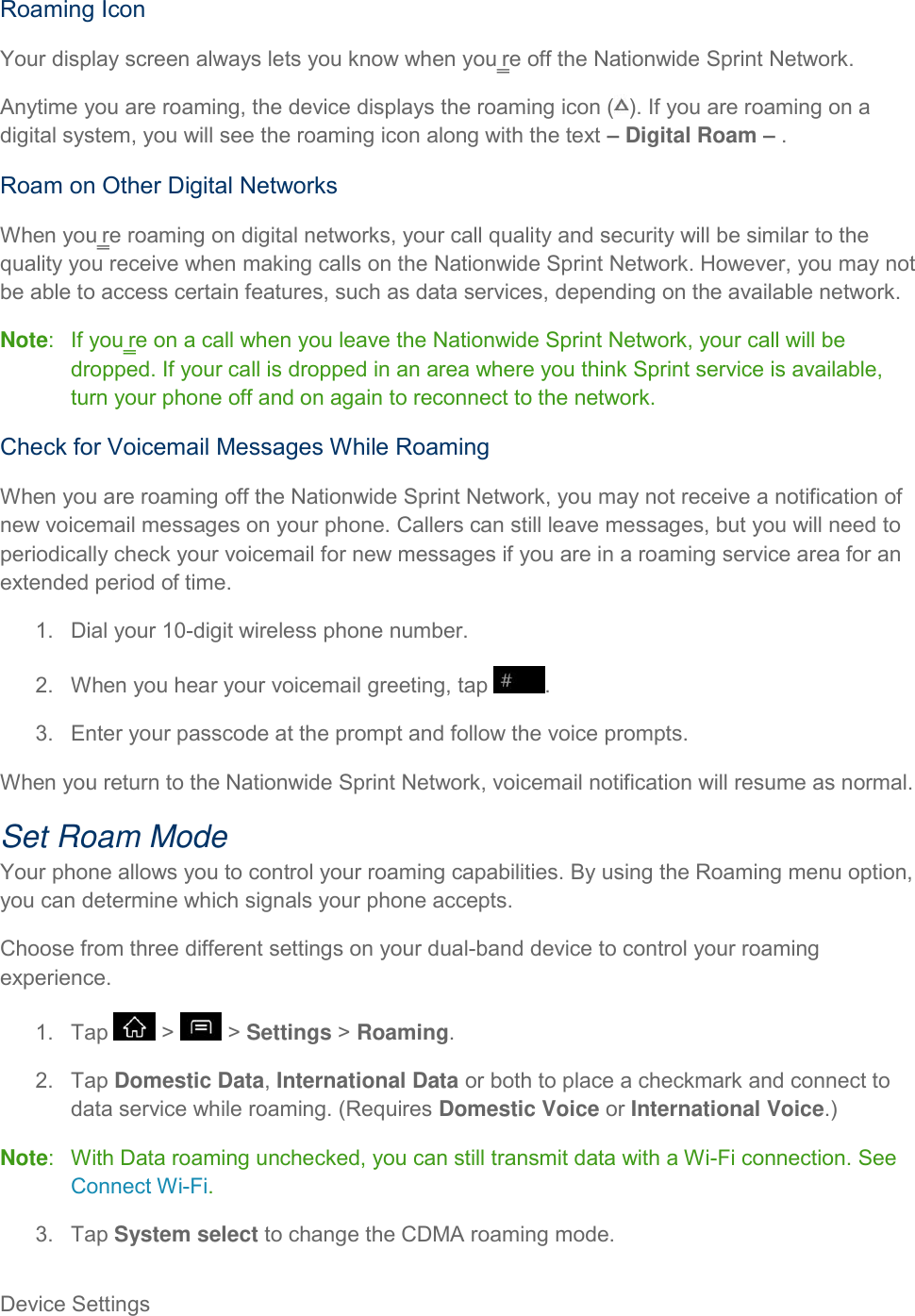 Device Settings     Roaming Icon Your display screen always lets you know when you‗re off the Nationwide Sprint Network.  Anytime you are roaming, the device displays the roaming icon ( ). If you are roaming on a digital system, you will see the roaming icon along with the text – Digital Roam – . Roam on Other Digital Networks When you‗re roaming on digital networks, your call quality and security will be similar to the quality you receive when making calls on the Nationwide Sprint Network. However, you may not be able to access certain features, such as data services, depending on the available network. Note:   If you‗re on a call when you leave the Nationwide Sprint Network, your call will be dropped. If your call is dropped in an area where you think Sprint service is available, turn your phone off and on again to reconnect to the network. Check for Voicemail Messages While Roaming When you are roaming off the Nationwide Sprint Network, you may not receive a notification of new voicemail messages on your phone. Callers can still leave messages, but you will need to periodically check your voicemail for new messages if you are in a roaming service area for an extended period of time. 1.  Dial your 10-digit wireless phone number. 2.  When you hear your voicemail greeting, tap  . 3.  Enter your passcode at the prompt and follow the voice prompts. When you return to the Nationwide Sprint Network, voicemail notification will resume as normal. Set Roam Mode Your phone allows you to control your roaming capabilities. By using the Roaming menu option, you can determine which signals your phone accepts. Choose from three different settings on your dual-band device to control your roaming experience. 1.  Tap   &gt;   &gt; Settings &gt; Roaming. 2.  Tap Domestic Data, International Data or both to place a checkmark and connect to data service while roaming. (Requires Domestic Voice or International Voice.) Note:   With Data roaming unchecked, you can still transmit data with a Wi-Fi connection. See Connect Wi-Fi. 3.  Tap System select to change the CDMA roaming mode. 