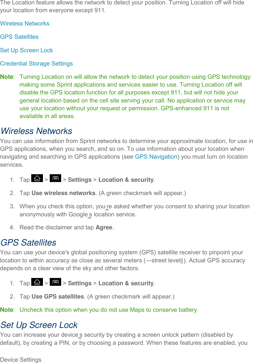 Device Settings     The Location feature allows the network to detect your position. Turning Location off will hide your location from everyone except 911. Wireless Networks GPS Satellites Set Up Screen Lock Credential Storage Settings Note:   Turning Location on will allow the network to detect your position using GPS technology making some Sprint applications and services easier to use. Turning Location off will disable the GPS location function for all purposes except 911, but will not hide your general location based on the cell site serving your call. No application or service may use your location without your request or permission. GPS-enhanced 911 is not available in all areas. Wireless Networks You can use information from Sprint networks to determine your approximate location, for use in GPS applications, when you search, and so on. To use information about your location when navigating and searching in GPS applications (see GPS Navigation) you must turn on location services. 1.  Tap   &gt;   &gt; Settings &gt; Location &amp; security. 2.  Tap Use wireless networks. (A green checkmark will appear.) 3.  When you check this option, you‗re asked whether you consent to sharing your location anonymously with Google‗s location service. 4.  Read the disclaimer and tap Agree. GPS Satellites You can use your device&apos;s global positioning system (GPS) satellite receiver to pinpoint your location to within accuracy as close as several meters (―street level‖). Actual GPS accuracy depends on a clear view of the sky and other factors. 1.  Tap   &gt;   &gt; Settings &gt; Location &amp; security. 2.  Tap Use GPS satellites. (A green checkmark will appear.) Note:   Uncheck this option when you do not use Maps to conserve battery. Set Up Screen Lock You can increase your device‗s security by creating a screen unlock pattern (disabled by default), by creating a PIN, or by choosing a password. When these features are enabled, you 