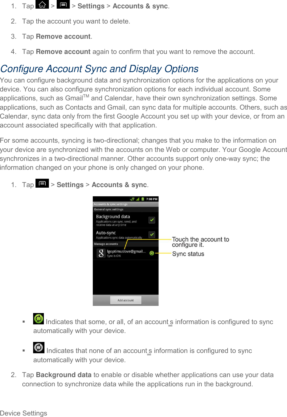 Device Settings     1.  Tap   &gt;   &gt; Settings &gt; Accounts &amp; sync. 2.  Tap the account you want to delete. 3.  Tap Remove account. 4.  Tap Remove account again to confirm that you want to remove the account. Configure Account Sync and Display Options You can configure background data and synchronization options for the applications on your device. You can also configure synchronization options for each individual account. Some applications, such as GmailTM and Calendar, have their own synchronization settings. Some applications, such as Contacts and Gmail, can sync data for multiple accounts. Others, such as Calendar, sync data only from the first Google Account you set up with your device, or from an account associated specifically with that application. For some accounts, syncing is two-directional; changes that you make to the information on your device are synchronized with the accounts on the Web or computer. Your Google Account synchronizes in a two-directional manner. Other accounts support only one-way sync; the information changed on your phone is only changed on your phone. 1.  Tap   &gt; Settings &gt; Accounts &amp; sync.     Indicates that some, or all, of an account‗s information is configured to sync automatically with your device.    Indicates that none of an account‗s information is configured to sync automatically with your device. 2.  Tap Background data to enable or disable whether applications can use your data connection to synchronize data while the applications run in the background. 