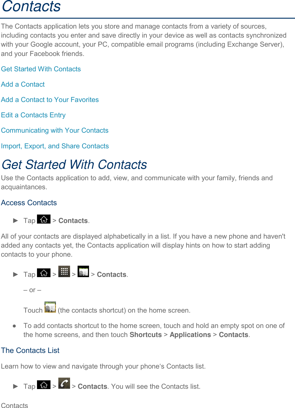 Contacts     Contacts The Contacts application lets you store and manage contacts from a variety of sources, including contacts you enter and save directly in your device as well as contacts synchronized with your Google account, your PC, compatible email programs (including Exchange Server), and your Facebook friends. Get Started With Contacts Add a Contact Add a Contact to Your Favorites Edit a Contacts Entry Communicating with Your Contacts Import, Export, and Share Contacts Get Started With Contacts Use the Contacts application to add, view, and communicate with your family, friends and acquaintances. Access Contacts ►  Tap   &gt; Contacts. All of your contacts are displayed alphabetically in a list. If you have a new phone and haven&apos;t added any contacts yet, the Contacts application will display hints on how to start adding contacts to your phone. ►  Tap   &gt;   &gt;   &gt; Contacts. – or –  Touch   (the contacts shortcut) on the home screen. ●  To add contacts shortcut to the home screen, touch and hold an empty spot on one of the home screens, and then touch Shortcuts &gt; Applications &gt; Contacts. The Contacts List Learn how to view and navigate through your phone‘s Contacts list. ►  Tap   &gt;   &gt; Contacts. You will see the Contacts list. 