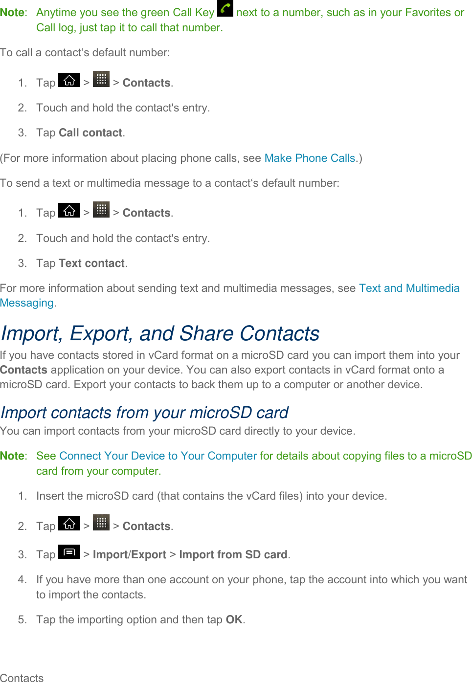 Contacts     Note:   Anytime you see the green Call Key   next to a number, such as in your Favorites or Call log, just tap it to call that number. To call a contact‘s default number: 1.  Tap   &gt;   &gt; Contacts. 2.  Touch and hold the contact&apos;s entry. 3.  Tap Call contact. (For more information about placing phone calls, see Make Phone Calls.) To send a text or multimedia message to a contact‘s default number: 1.  Tap   &gt;   &gt; Contacts. 2.  Touch and hold the contact&apos;s entry. 3.  Tap Text contact. For more information about sending text and multimedia messages, see Text and Multimedia Messaging. Import, Export, and Share Contacts If you have contacts stored in vCard format on a microSD card you can import them into your Contacts application on your device. You can also export contacts in vCard format onto a microSD card. Export your contacts to back them up to a computer or another device. Import contacts from your microSD card You can import contacts from your microSD card directly to your device. Note:   See Connect Your Device to Your Computer for details about copying files to a microSD card from your computer. 1.  Insert the microSD card (that contains the vCard files) into your device. 2.  Tap   &gt;   &gt; Contacts. 3.  Tap   &gt; Import/Export &gt; Import from SD card. 4.  If you have more than one account on your phone, tap the account into which you want to import the contacts. 5.  Tap the importing option and then tap OK. 