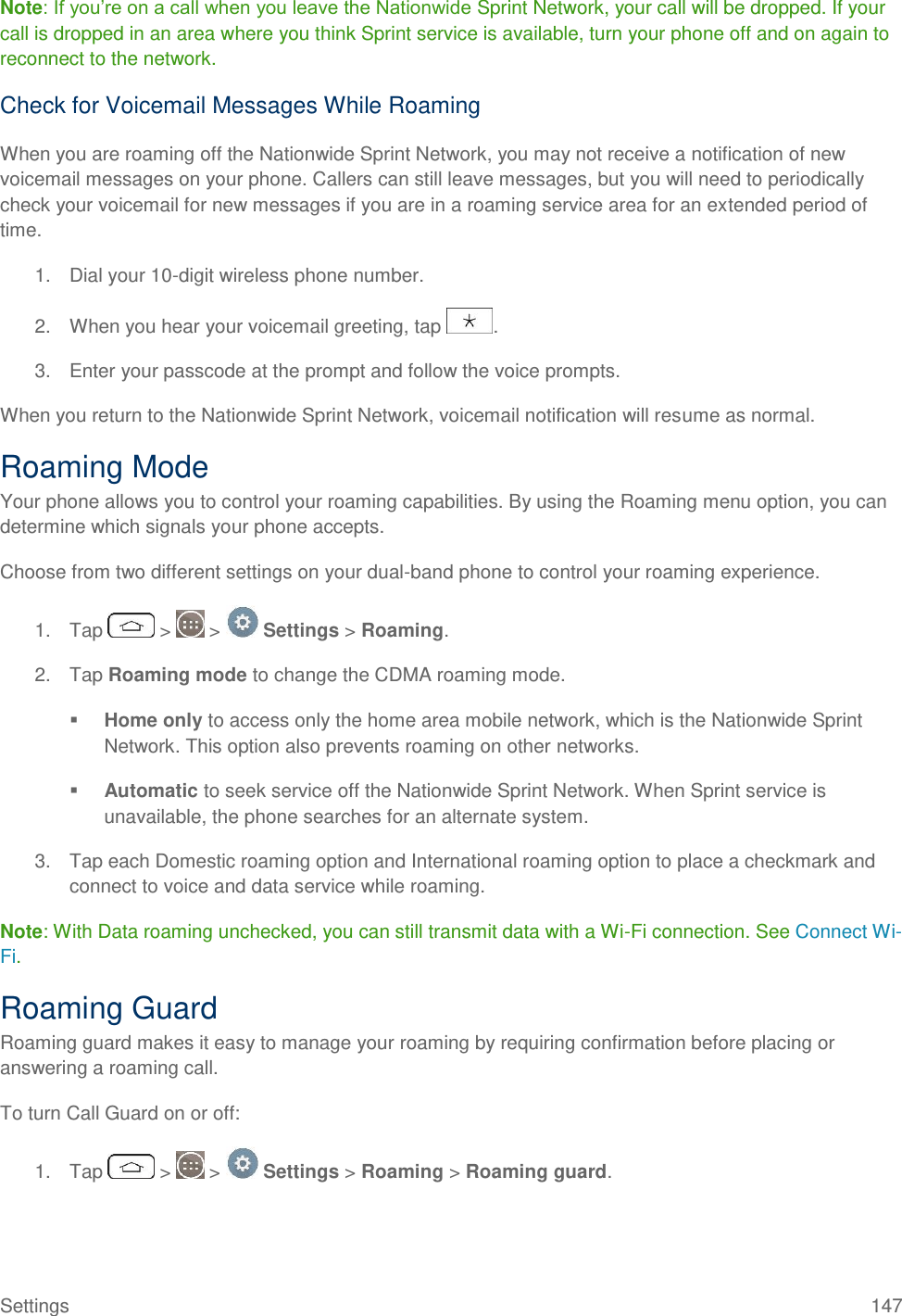 Settings  147 Note: If you‘re on a call when you leave the Nationwide Sprint Network, your call will be dropped. If your call is dropped in an area where you think Sprint service is available, turn your phone off and on again to reconnect to the network. Check for Voicemail Messages While Roaming When you are roaming off the Nationwide Sprint Network, you may not receive a notification of new voicemail messages on your phone. Callers can still leave messages, but you will need to periodically check your voicemail for new messages if you are in a roaming service area for an extended period of time. 1.  Dial your 10-digit wireless phone number. 2.  When you hear your voicemail greeting, tap  . 3.  Enter your passcode at the prompt and follow the voice prompts. When you return to the Nationwide Sprint Network, voicemail notification will resume as normal. Roaming Mode Your phone allows you to control your roaming capabilities. By using the Roaming menu option, you can determine which signals your phone accepts. Choose from two different settings on your dual-band phone to control your roaming experience. 1.  Tap   &gt;   &gt;   Settings &gt; Roaming. 2.  Tap Roaming mode to change the CDMA roaming mode.  Home only to access only the home area mobile network, which is the Nationwide Sprint Network. This option also prevents roaming on other networks.  Automatic to seek service off the Nationwide Sprint Network. When Sprint service is unavailable, the phone searches for an alternate system. 3.  Tap each Domestic roaming option and International roaming option to place a checkmark and connect to voice and data service while roaming.  Note: With Data roaming unchecked, you can still transmit data with a Wi-Fi connection. See Connect Wi-Fi. Roaming Guard Roaming guard makes it easy to manage your roaming by requiring confirmation before placing or answering a roaming call. To turn Call Guard on or off: 1.  Tap   &gt;   &gt;   Settings &gt; Roaming &gt; Roaming guard. 