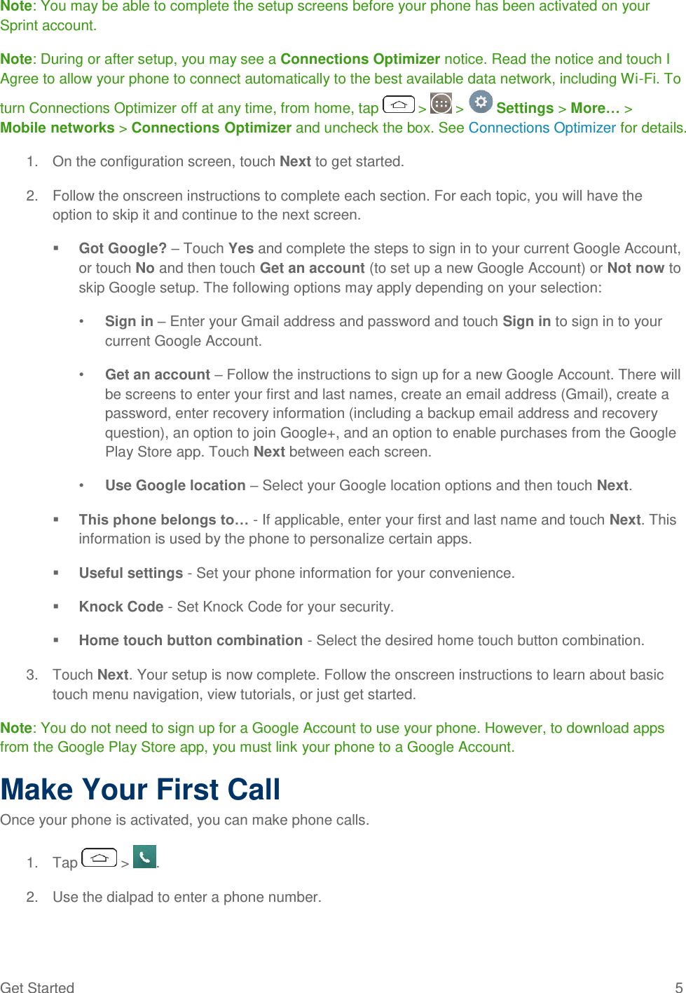 Get Started  5 Note: You may be able to complete the setup screens before your phone has been activated on your Sprint account. Note: During or after setup, you may see a Connections Optimizer notice. Read the notice and touch I Agree to allow your phone to connect automatically to the best available data network, including Wi-Fi. To turn Connections Optimizer off at any time, from home, tap   &gt;   &gt;   Settings &gt; More… &gt; Mobile networks &gt; Connections Optimizer and uncheck the box. See Connections Optimizer for details. 1.  On the configuration screen, touch Next to get started. 2.  Follow the onscreen instructions to complete each section. For each topic, you will have the option to skip it and continue to the next screen.  Got Google? – Touch Yes and complete the steps to sign in to your current Google Account, or touch No and then touch Get an account (to set up a new Google Account) or Not now to skip Google setup. The following options may apply depending on your selection: • Sign in – Enter your Gmail address and password and touch Sign in to sign in to your current Google Account. • Get an account – Follow the instructions to sign up for a new Google Account. There will be screens to enter your first and last names, create an email address (Gmail), create a password, enter recovery information (including a backup email address and recovery question), an option to join Google+, and an option to enable purchases from the Google Play Store app. Touch Next between each screen. • Use Google location – Select your Google location options and then touch Next.  This phone belongs to… - If applicable, enter your first and last name and touch Next. This information is used by the phone to personalize certain apps.  Useful settings - Set your phone information for your convenience.  Knock Code - Set Knock Code for your security.  Home touch button combination - Select the desired home touch button combination. 3.  Touch Next. Your setup is now complete. Follow the onscreen instructions to learn about basic touch menu navigation, view tutorials, or just get started. Note: You do not need to sign up for a Google Account to use your phone. However, to download apps from the Google Play Store app, you must link your phone to a Google Account. Make Your First Call Once your phone is activated, you can make phone calls. 1.  Tap   &gt;  . 2.  Use the dialpad to enter a phone number. 