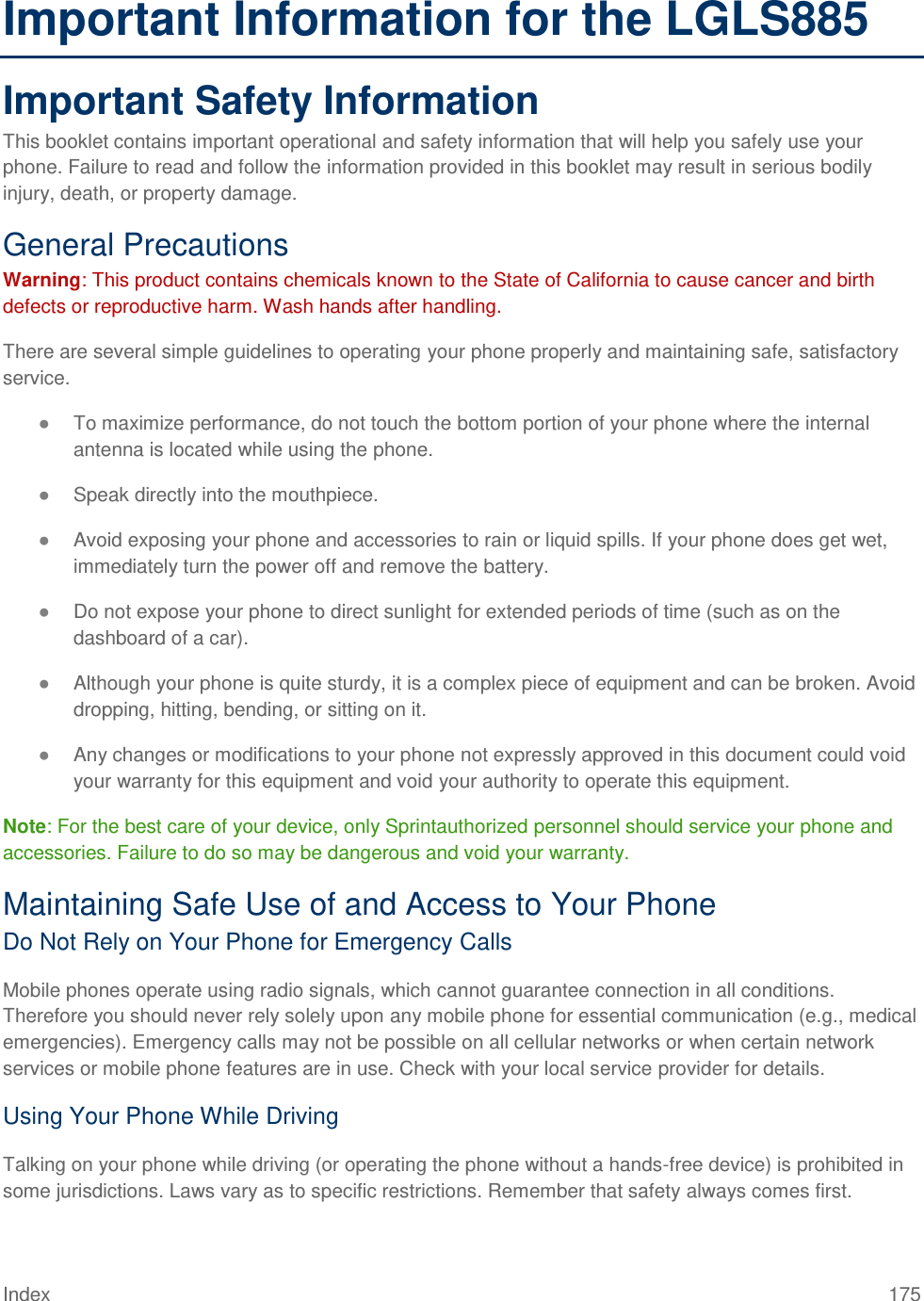 Index 175 Important Information for the LGLS885 Important Safety Information This booklet contains important operational and safety information that will help you safely use your phone. Failure to read and follow the information provided in this booklet may result in serious bodily injury, death, or property damage. General Precautions Warning: This product contains chemicals known to the State of California to cause cancer and birth defects or reproductive harm. Wash hands after handling. There are several simple guidelines to operating your phone properly and maintaining safe, satisfactory service. ● To maximize performance, do not touch the bottom portion of your phone where the internal antenna is located while using the phone. ● Speak directly into the mouthpiece. ● Avoid exposing your phone and accessories to rain or liquid spills. If your phone does get wet, immediately turn the power off and remove the battery. ● Do not expose your phone to direct sunlight for extended periods of time (such as on the dashboard of a car). ● Although your phone is quite sturdy, it is a complex piece of equipment and can be broken. Avoid dropping, hitting, bending, or sitting on it. ● Any changes or modifications to your phone not expressly approved in this document could void your warranty for this equipment and void your authority to operate this equipment. Note: For the best care of your device, only Sprintauthorized personnel should service your phone and accessories. Failure to do so may be dangerous and void your warranty. Maintaining Safe Use of and Access to Your Phone Do Not Rely on Your Phone for Emergency Calls Mobile phones operate using radio signals, which cannot guarantee connection in all conditions. Therefore you should never rely solely upon any mobile phone for essential communication (e.g., medical emergencies). Emergency calls may not be possible on all cellular networks or when certain network services or mobile phone features are in use. Check with your local service provider for details. Using Your Phone While Driving Talking on your phone while driving (or operating the phone without a hands-free device) is prohibited in some jurisdictions. Laws vary as to specific restrictions. Remember that safety always comes first. 