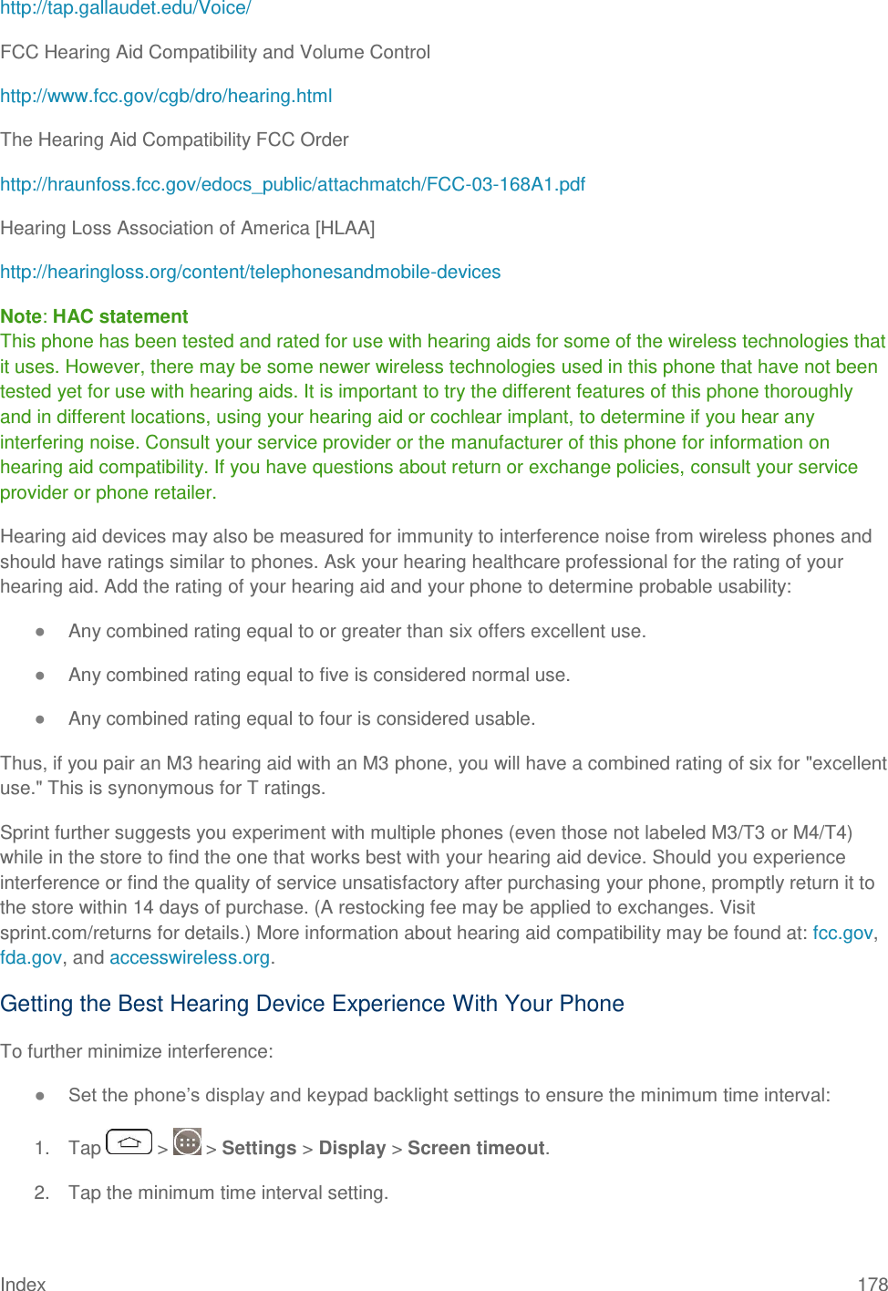 Index 178 http://tap.gallaudet.edu/Voice/ FCC Hearing Aid Compatibility and Volume Control http://www.fcc.gov/cgb/dro/hearing.html The Hearing Aid Compatibility FCC Order http://hraunfoss.fcc.gov/edocs_public/attachmatch/FCC-03-168A1.pdf Hearing Loss Association of America [HLAA] http://hearingloss.org/content/telephonesandmobile-devices Note: HAC statement  This phone has been tested and rated for use with hearing aids for some of the wireless technologies that it uses. However, there may be some newer wireless technologies used in this phone that have not been tested yet for use with hearing aids. It is important to try the different features of this phone thoroughly and in different locations, using your hearing aid or cochlear implant, to determine if you hear any interfering noise. Consult your service provider or the manufacturer of this phone for information on hearing aid compatibility. If you have questions about return or exchange policies, consult your service provider or phone retailer. Hearing aid devices may also be measured for immunity to interference noise from wireless phones and should have ratings similar to phones. Ask your hearing healthcare professional for the rating of your hearing aid. Add the rating of your hearing aid and your phone to determine probable usability: ● Any combined rating equal to or greater than six offers excellent use. ● Any combined rating equal to five is considered normal use. ● Any combined rating equal to four is considered usable. Thus, if you pair an M3 hearing aid with an M3 phone, you will have a combined rating of six for &quot;excellent use.&quot; This is synonymous for T ratings. Sprint further suggests you experiment with multiple phones (even those not labeled M3/T3 or M4/T4) while in the store to find the one that works best with your hearing aid device. Should you experience interference or find the quality of service unsatisfactory after purchasing your phone, promptly return it to the store within 14 days of purchase. (A restocking fee may be applied to exchanges. Visit sprint.com/returns for details.) More information about hearing aid compatibility may be found at: fcc.gov, fda.gov, and accesswireless.org. Getting the Best Hearing Device Experience With Your Phone To further minimize interference: ● Set the phone‘s display and keypad backlight settings to ensure the minimum time interval: 1.  Tap   &gt;   &gt; Settings &gt; Display &gt; Screen timeout. 2.  Tap the minimum time interval setting. 