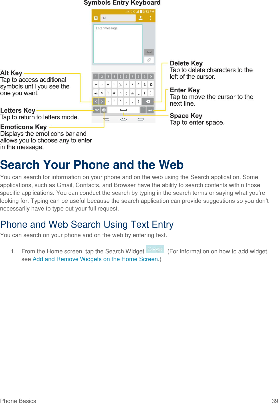 Phone Basics  39  Search Your Phone and the Web You can search for information on your phone and on the web using the Search application. Some applications, such as Gmail, Contacts, and Browser have the ability to search contents within those specific applications. You can conduct the search by typing in the search terms or saying what you‘re looking for. Typing can be useful because the search application can provide suggestions so you don‘t necessarily have to type out your full request. Phone and Web Search Using Text Entry You can search on your phone and on the web by entering text. 1.  From the Home screen, tap the Search Widget  . (For information on how to add widget, see Add and Remove Widgets on the Home Screen.) 