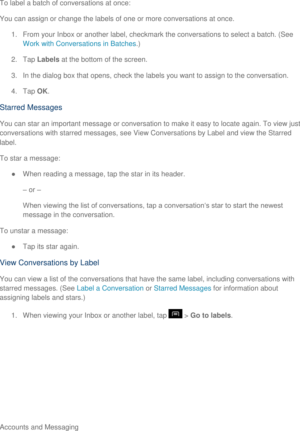 Accounts and Messaging     To label a batch of conversations at once: You can assign or change the labels of one or more conversations at once. 1.  From your Inbox or another label, checkmark the conversations to select a batch. (See Work with Conversations in Batches.) 2.  Tap Labels at the bottom of the screen. 3.  In the dialog box that opens, check the labels you want to assign to the conversation. 4.  Tap OK. Starred Messages You can star an important message or conversation to make it easy to locate again. To view just conversations with starred messages, see View Conversations by Label and view the Starred label. To star a message:   When reading a message, tap the star in its header.  or  message in the conversation. To unstar a message:   Tap its star again. View Conversations by Label You can view a list of the conversations that have the same label, including conversations with starred messages. (See Label a Conversation or Starred Messages for information about assigning labels and stars.) 1.  When viewing your Inbox or another label, tap   &gt; Go to labels. 