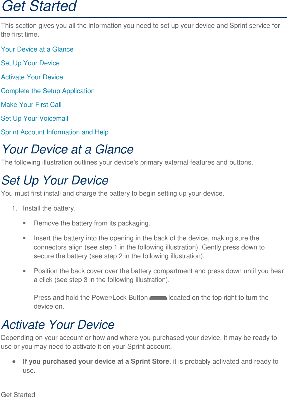 Get Started   Get Started This section gives you all the information you need to set up your device and Sprint service for the first time. Your Device at a Glance Set Up Your Device Activate Your Device Complete the Setup Application Make Your First Call Set Up Your Voicemail Sprint Account Information and Help Your Device at a Glance external features and buttons. Set Up Your Device You must first install and charge the battery to begin setting up your device. 1.  Install the battery.   Remove the battery from its packaging.   Insert the battery into the opening in the back of the device, making sure the connectors align (see step 1 in the following illustration). Gently press down to secure the battery (see step 2 in the following illustration).   Position the back cover over the battery compartment and press down until you hear a click (see step 3 in the following illustration).  Press and hold the Power/Lock Button   located on the top right to turn the device on. Activate Your Device Depending on your account or how and where you purchased your device, it may be ready to use or you may need to activate it on your Sprint account.  If you purchased your device at a Sprint Store, it is probably activated and ready to use. 