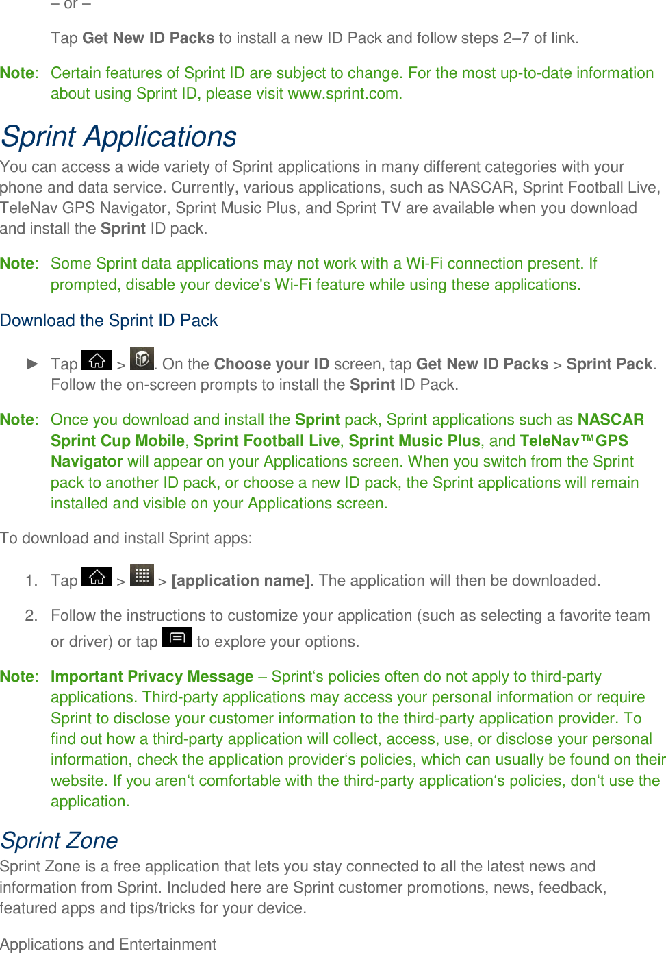 Applications and Entertainment      or  Tap Get New ID Packs to install a new ID Pack and follow steps 27 of link. Note:   Certain features of Sprint ID are subject to change. For the most up-to-date information about using Sprint ID, please visit www.sprint.com. Sprint Applications You can access a wide variety of Sprint applications in many different categories with your phone and data service. Currently, various applications, such as NASCAR, Sprint Football Live, TeleNav GPS Navigator, Sprint Music Plus, and Sprint TV are available when you download and install the Sprint ID pack. Note:   Some Sprint data applications may not work with a Wi-Fi connection present. If prompted, disable your device&apos;s Wi-Fi feature while using these applications. Download the Sprint ID Pack   Tap   &gt;  . On the Choose your ID screen, tap Get New ID Packs &gt; Sprint Pack. Follow the on-screen prompts to install the Sprint ID Pack. Note:   Once you download and install the Sprint pack, Sprint applications such as NASCAR Sprint Cup Mobile, Sprint Football Live, Sprint Music Plus, and TeleNav™GPS Navigator will appear on your Applications screen. When you switch from the Sprint pack to another ID pack, or choose a new ID pack, the Sprint applications will remain installed and visible on your Applications screen. To download and install Sprint apps: 1.  Tap   &gt;   &gt; [application name]. The application will then be downloaded. 2.  Follow the instructions to customize your application (such as selecting a favorite team or driver) or tap   to explore your options. Note:  Important Privacy Message  -party applications. Third-party applications may access your personal information or require Sprint to disclose your customer information to the third-party application provider. To find out how a third-party application will collect, access, use, or disclose your personal information, check the -application. Sprint Zone Sprint Zone is a free application that lets you stay connected to all the latest news and information from Sprint. Included here are Sprint customer promotions, news, feedback, featured apps and tips/tricks for your device. 