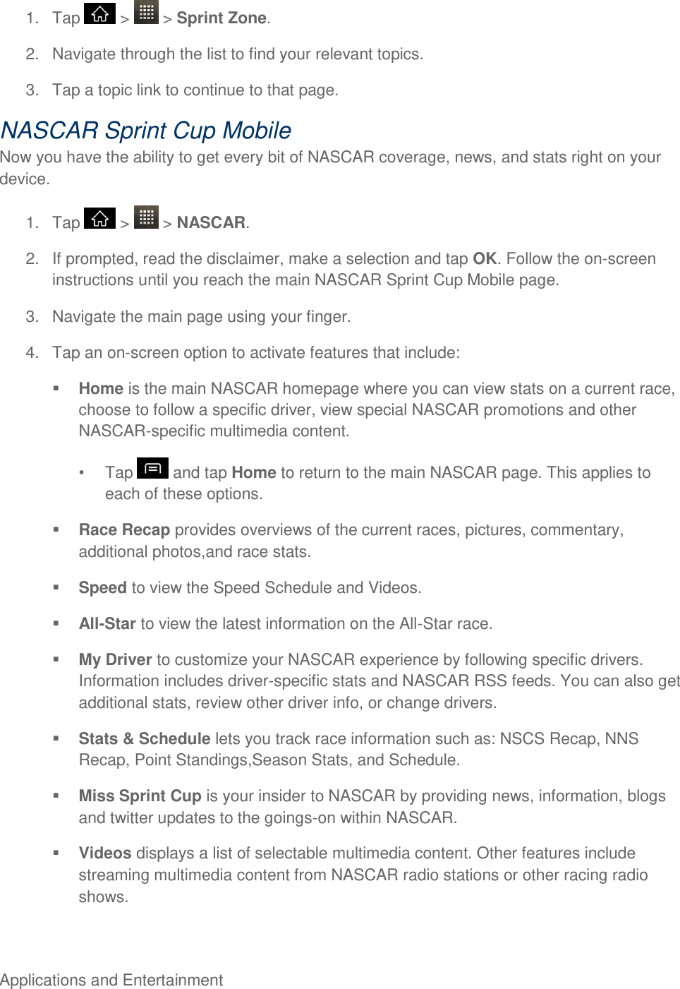 Applications and Entertainment     1.  Tap   &gt;   &gt; Sprint Zone. 2.  Navigate through the list to find your relevant topics. 3.  Tap a topic link to continue to that page. NASCAR Sprint Cup Mobile Now you have the ability to get every bit of NASCAR coverage, news, and stats right on your device. 1.  Tap   &gt;   &gt; NASCAR. 2.  If prompted, read the disclaimer, make a selection and tap OK. Follow the on-screen instructions until you reach the main NASCAR Sprint Cup Mobile page. 3.  Navigate the main page using your finger. 4.  Tap an on-screen option to activate features that include:  Home is the main NASCAR homepage where you can view stats on a current race, choose to follow a specific driver, view special NASCAR promotions and other NASCAR-specific multimedia content.   Tap   and tap Home to return to the main NASCAR page. This applies to each of these options.  Race Recap provides overviews of the current races, pictures, commentary, additional photos,and race stats.  Speed to view the Speed Schedule and Videos.  All-Star to view the latest information on the All-Star race.  My Driver to customize your NASCAR experience by following specific drivers. Information includes driver-specific stats and NASCAR RSS feeds. You can also get additional stats, review other driver info, or change drivers.  Stats &amp; Schedule lets you track race information such as: NSCS Recap, NNS Recap, Point Standings,Season Stats, and Schedule.  Miss Sprint Cup is your insider to NASCAR by providing news, information, blogs and twitter updates to the goings-on within NASCAR.  Videos displays a list of selectable multimedia content. Other features include streaming multimedia content from NASCAR radio stations or other racing radio shows. 