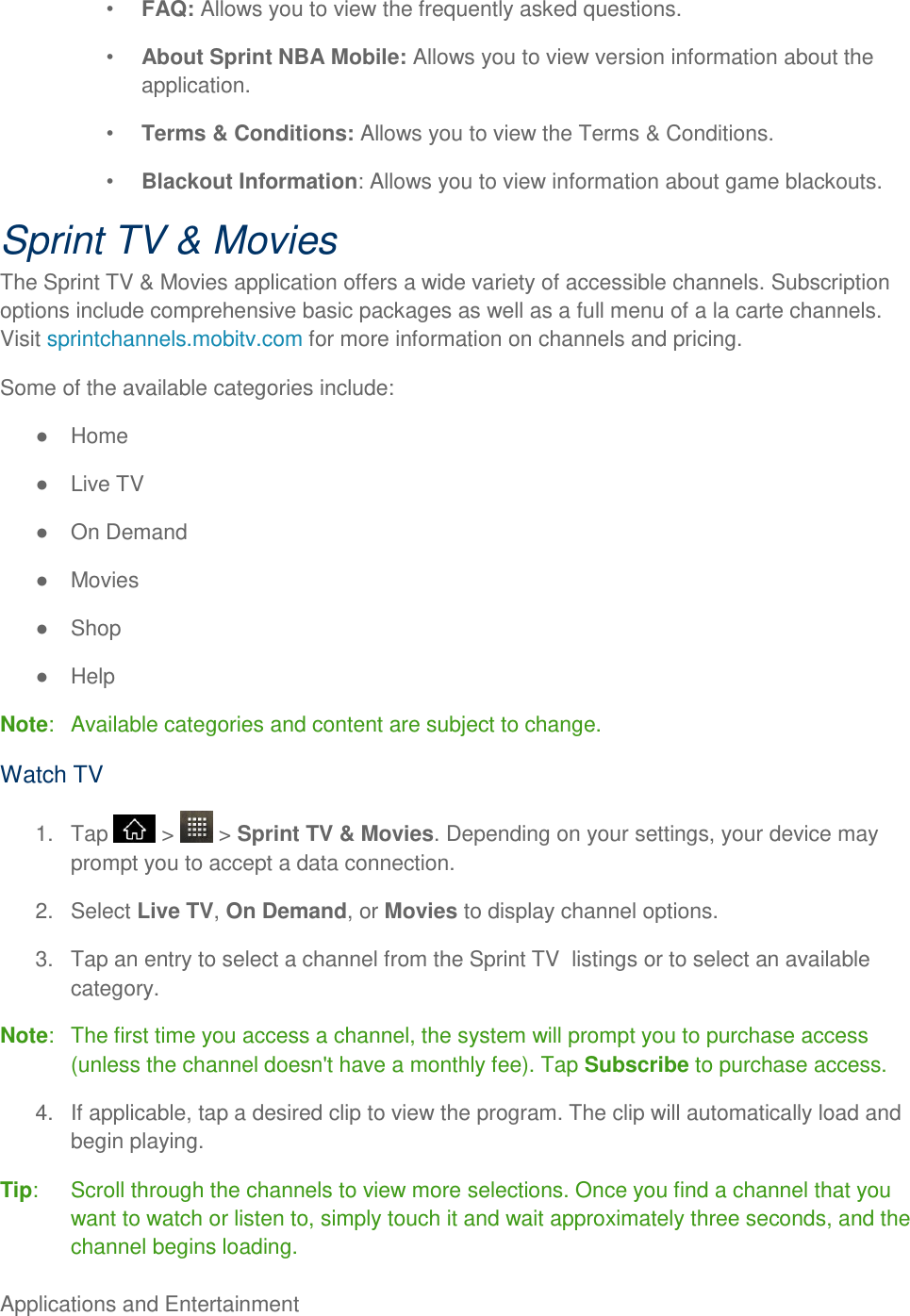 Applications and Entertainment      FAQ: Allows you to view the frequently asked questions.  About Sprint NBA Mobile: Allows you to view version information about the application.  Terms &amp; Conditions: Allows you to view the Terms &amp; Conditions.  Blackout Information: Allows you to view information about game blackouts. Sprint TV &amp; Movies The Sprint TV &amp; Movies application offers a wide variety of accessible channels. Subscription options include comprehensive basic packages as well as a full menu of a la carte channels. Visit sprintchannels.mobitv.com for more information on channels and pricing. Some of the available categories include:   Home   Live TV   On Demand   Movies   Shop   Help Note:   Available categories and content are subject to change. Watch TV 1.  Tap   &gt;   &gt; Sprint TV &amp; Movies. Depending on your settings, your device may prompt you to accept a data connection. 2.  Select Live TV, On Demand, or Movies to display channel options. 3.  Tap an entry to select a channel from the Sprint TV  listings or to select an available category. Note:   The first time you access a channel, the system will prompt you to purchase access (unless the channel doesn&apos;t have a monthly fee). Tap Subscribe to purchase access. 4.  If applicable, tap a desired clip to view the program. The clip will automatically load and begin playing. Tip:   Scroll through the channels to view more selections. Once you find a channel that you want to watch or listen to, simply touch it and wait approximately three seconds, and the channel begins loading. 