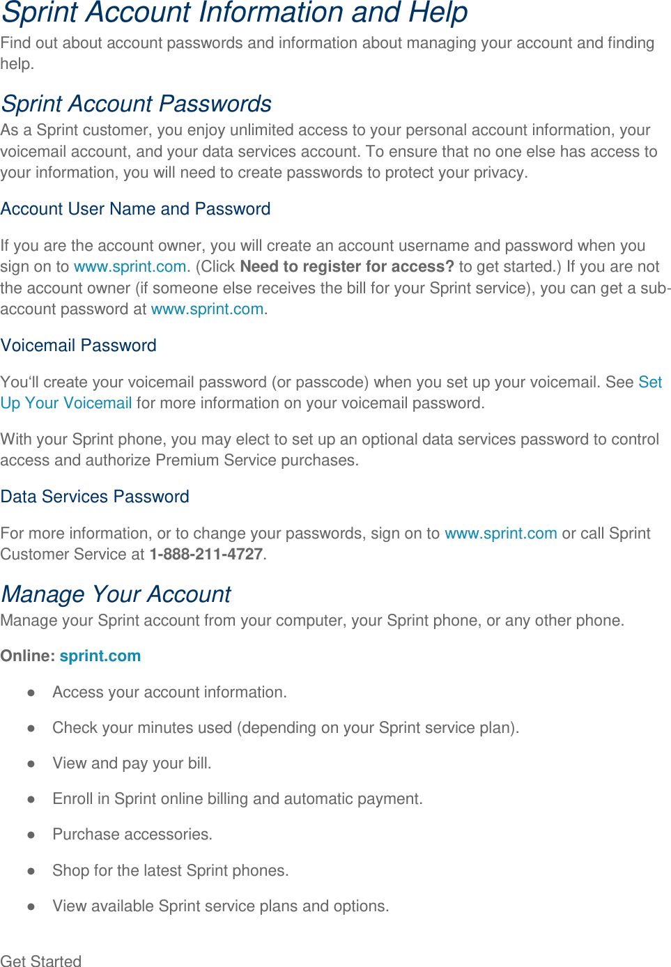 Get Started   Sprint Account Information and Help Find out about account passwords and information about managing your account and finding help. Sprint Account Passwords As a Sprint customer, you enjoy unlimited access to your personal account information, your voicemail account, and your data services account. To ensure that no one else has access to your information, you will need to create passwords to protect your privacy. Account User Name and Password If you are the account owner, you will create an account username and password when you sign on to www.sprint.com. (Click Need to register for access? to get started.) If you are not the account owner (if someone else receives the bill for your Sprint service), you can get a sub-account password at www.sprint.com. Voicemail Password ) when you set up your voicemail. See Set Up Your Voicemail for more information on your voicemail password. With your Sprint phone, you may elect to set up an optional data services password to control access and authorize Premium Service purchases. Data Services Password For more information, or to change your passwords, sign on to www.sprint.com or call Sprint Customer Service at 1-888-211-4727. Manage Your Account Manage your Sprint account from your computer, your Sprint phone, or any other phone. Online: sprint.com   Access your account information.   Check your minutes used (depending on your Sprint service plan).   View and pay your bill.   Enroll in Sprint online billing and automatic payment.   Purchase accessories.   Shop for the latest Sprint phones.   View available Sprint service plans and options. 