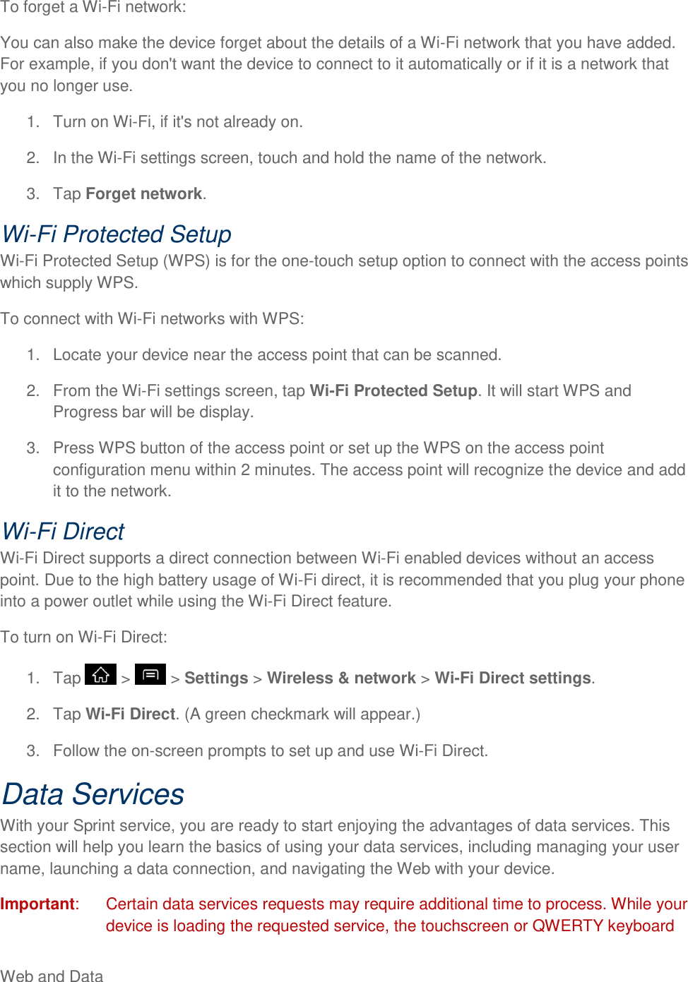 Web and Data     To forget a Wi-Fi network: You can also make the device forget about the details of a Wi-Fi network that you have added. For example, if you don&apos;t want the device to connect to it automatically or if it is a network that you no longer use. 1.  Turn on Wi-Fi, if it&apos;s not already on. 2.  In the Wi-Fi settings screen, touch and hold the name of the network. 3.  Tap Forget network. Wi-Fi Protected Setup Wi-Fi Protected Setup (WPS) is for the one-touch setup option to connect with the access points which supply WPS. To connect with Wi-Fi networks with WPS: 1.  Locate your device near the access point that can be scanned. 2.  From the Wi-Fi settings screen, tap Wi-Fi Protected Setup. It will start WPS and Progress bar will be display. 3.  Press WPS button of the access point or set up the WPS on the access point configuration menu within 2 minutes. The access point will recognize the device and add it to the network. Wi-Fi Direct Wi-Fi Direct supports a direct connection between Wi-Fi enabled devices without an access point. Due to the high battery usage of Wi-Fi direct, it is recommended that you plug your phone into a power outlet while using the Wi-Fi Direct feature. To turn on Wi-Fi Direct: 1.  Tap   &gt;   &gt; Settings &gt; Wireless &amp; network &gt; Wi-Fi Direct settings. 2.  Tap Wi-Fi Direct. (A green checkmark will appear.) 3.  Follow the on-screen prompts to set up and use Wi-Fi Direct. Data Services With your Sprint service, you are ready to start enjoying the advantages of data services. This section will help you learn the basics of using your data services, including managing your user name, launching a data connection, and navigating the Web with your device. Important:   Certain data services requests may require additional time to process. While your device is loading the requested service, the touchscreen or QWERTY keyboard 