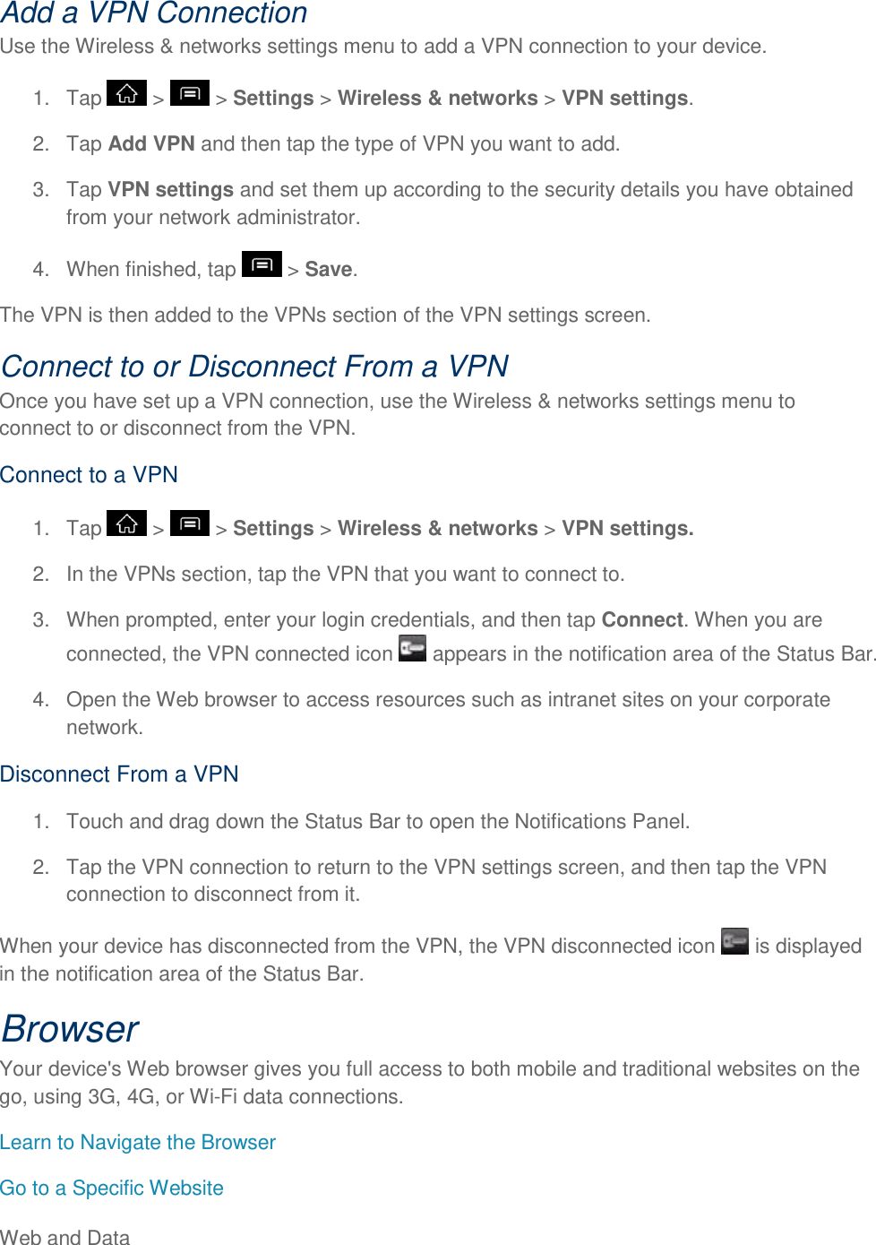 Web and Data     Add a VPN Connection Use the Wireless &amp; networks settings menu to add a VPN connection to your device. 1.  Tap   &gt;   &gt; Settings &gt; Wireless &amp; networks &gt; VPN settings. 2.  Tap Add VPN and then tap the type of VPN you want to add. 3.  Tap VPN settings and set them up according to the security details you have obtained from your network administrator. 4.  When finished, tap   &gt; Save. The VPN is then added to the VPNs section of the VPN settings screen. Connect to or Disconnect From a VPN  Once you have set up a VPN connection, use the Wireless &amp; networks settings menu to connect to or disconnect from the VPN. Connect to a VPN 1.  Tap   &gt;   &gt; Settings &gt; Wireless &amp; networks &gt; VPN settings. 2.  In the VPNs section, tap the VPN that you want to connect to. 3.  When prompted, enter your login credentials, and then tap Connect. When you are connected, the VPN connected icon   appears in the notification area of the Status Bar. 4.  Open the Web browser to access resources such as intranet sites on your corporate network. Disconnect From a VPN 1.  Touch and drag down the Status Bar to open the Notifications Panel. 2.  Tap the VPN connection to return to the VPN settings screen, and then tap the VPN connection to disconnect from it. When your device has disconnected from the VPN, the VPN disconnected icon   is displayed in the notification area of the Status Bar. Browser Your device&apos;s Web browser gives you full access to both mobile and traditional websites on the go, using 3G, 4G, or Wi-Fi data connections. Learn to Navigate the Browser Go to a Specific Website 