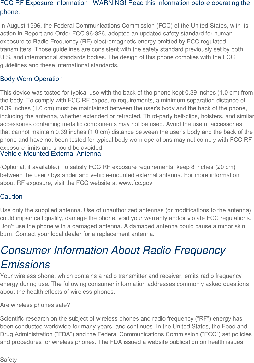  Safety FCC RF Exposure Information WARNING! Read this information before operating the phone. In August 1996, the Federal Communications Commission (FCC) of the United States, with its action in Report and Order FCC 96-326, adopted an updated safety standard for human exposure to Radio Frequency (RF) electromagnetic energy emitted by FCC regulated transmitters. Those guidelines are consistent with the safety standard previously set by both U.S. and international standards bodies. The design of this phone complies with the FCC guidelines and these international standards. This device was tested for typical use with the back of the phone kept 0.39 inches (1.0 cm) from the body. To comply with FCC RF exposure requirements, a minimum separation distance of 0.39 inches (1.0 cm) must be maintained between the usincluding the antenna, whether extended or retracted. Third-party belt-clips, holsters, and similar accessories containing metallic components  not be used. Avoid the use of accessories that cannot maintain 0.39 iphone and have not been tested for Vehicle-Mounted External Antenna (Optional, if available.) To satisfy FCC RF exposure requirements, keep 8 inches (20 cm) between the user / bystander and vehicle-mounted external antenna. For more information about RF exposure, visit the FCC website at www.fcc.gov. Caution Use only the supplied antenna. Use of unauthorized antennas (or modifications to the antenna) could impair call quality, damage the phone, void your warranty and/or violate FCC regulations. Don&apos;t use the phone with a damaged antenna. A damaged antenna could cause a minor skin burn. Contact your local dealer for a replacement antenna. Consumer Information About Radio Frequency Emissions Your wireless phone, which contains a radio transmitter and receiver, emits radio frequency energy during use. The following consumer information addresses commonly asked questions about the health effects of wireless phones.  Are wireless phones safe? been conducted worldwide for many years, and continues. In the United States, the Food and and procedures for wireless phones. The FDA issued a website publication on health issues 