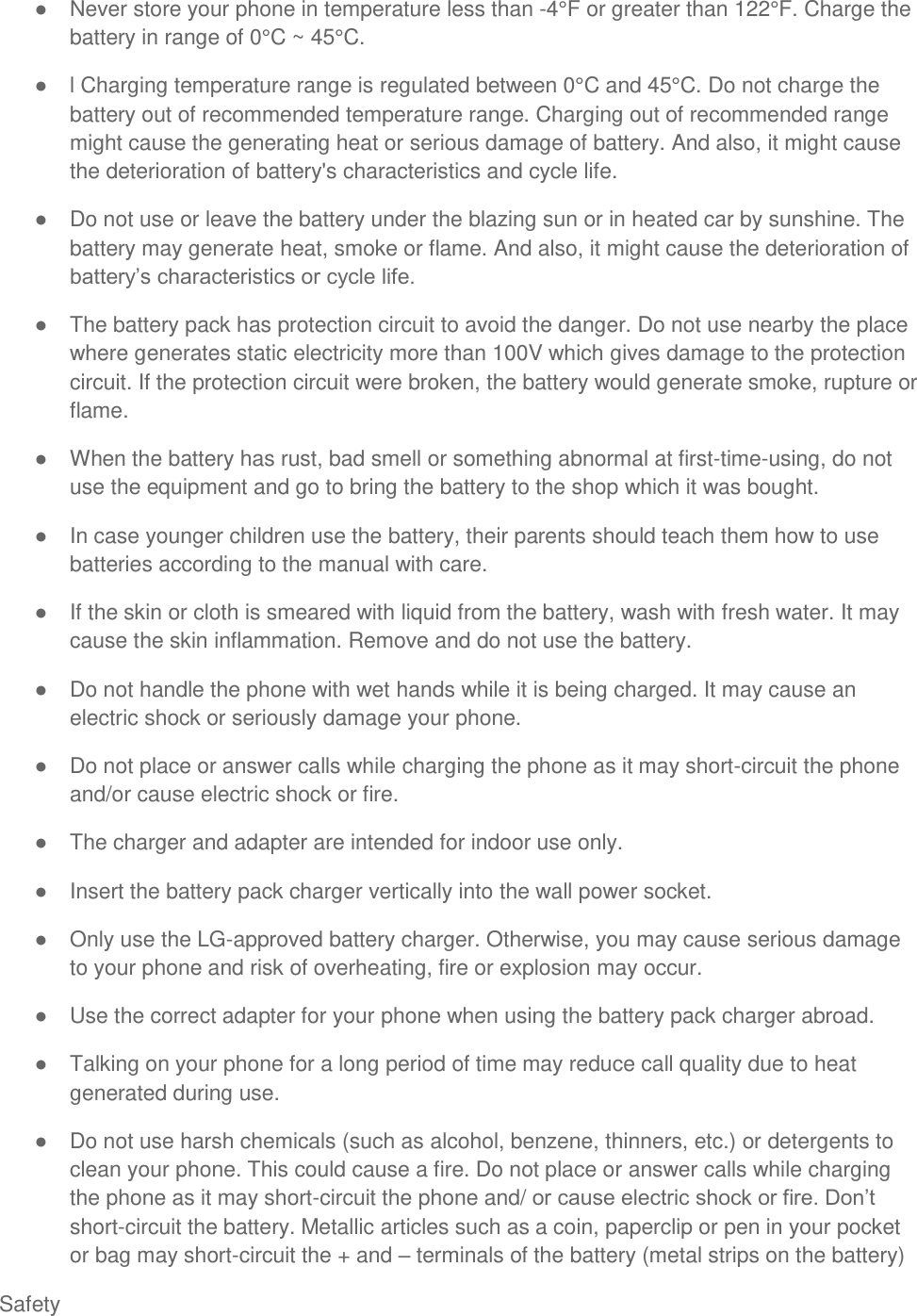  Safety   Never store your phone in temperature less than -4°F or greater than 122°F. Charge the battery in range of 0°C ~ 45°C.   l Charging temperature range is regulated between 0°C and 45°C. Do not charge the battery out of recommended temperature range. Charging out of recommended range might cause the generating heat or serious damage of battery. And also, it might cause the deterioration of battery&apos;s characteristics and cycle life.   Do not use or leave the battery under the blazing sun or in heated car by sunshine. The battery may generate heat, smoke or flame. And also, it might cause the deterioration of    The battery pack has protection circuit to avoid the danger. Do not use nearby the place where generates static electricity more than 100V which gives damage to the protection circuit. If the protection circuit were broken, the battery would generate smoke, rupture or flame.   When the battery has rust, bad smell or something abnormal at first-time-using, do not use the equipment and go to bring the battery to the shop which it was bought.   In case younger children use the battery, their parents should teach them how to use batteries according to the manual with care.   If the skin or cloth is smeared with liquid from the battery, wash with fresh water. It may cause the skin inflammation. Remove and do not use the battery.   Do not handle the phone with wet hands while it is being charged. It may cause an electric shock or seriously damage your phone.   Do not place or answer calls while charging the phone as it may short-circuit the phone and/or cause electric shock or fire.   The charger and adapter are intended for indoor use only.   Insert the battery pack charger vertically into the wall power socket.   Only use the LG-approved battery charger. Otherwise, you may cause serious damage to your phone and risk of overheating, fire or explosion may occur.   Use the correct adapter for your phone when using the battery pack charger abroad.   Talking on your phone for a long period of time may reduce call quality due to heat generated during use.    Do not use harsh chemicals (such as alcohol, benzene, thinners, etc.) or detergents to clean your phone. This could cause a fire. Do not place or answer calls while charging the phone as it may short-circuit the phone and/  short-circuit the battery. Metallic articles such as a coin, paperclip or pen in your pocket or bag may short-circuit the + and  terminals of the battery (metal strips on the battery) 