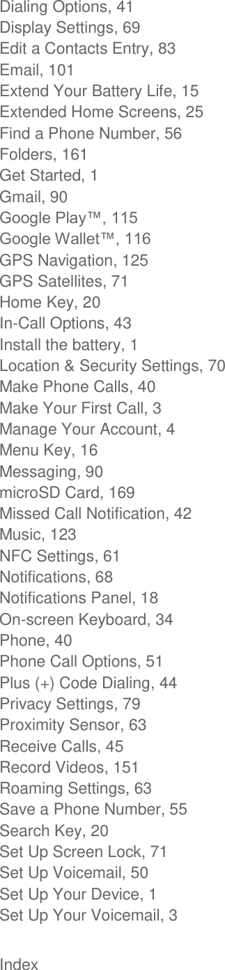  Index Dialing Options, 41 Display Settings, 69 Edit a Contacts Entry, 83 Email, 101 Extend Your Battery Life, 15 Extended Home Screens, 25 Find a Phone Number, 56 Folders, 161 Get Started, 1 Gmail, 90   GPS Navigation, 125 GPS Satellites, 71 Home Key, 20 In-Call Options, 43 Install the battery, 1 Location &amp; Security Settings, 70 Make Phone Calls, 40 Make Your First Call, 3 Manage Your Account, 4 Menu Key, 16 Messaging, 90 microSD Card, 169 Missed Call Notification, 42 Music, 123 NFC Settings, 61 Notifications, 68 Notifications Panel, 18 On-screen Keyboard, 34 Phone, 40 Phone Call Options, 51 Plus (+) Code Dialing, 44 Privacy Settings, 79 Proximity Sensor, 63 Receive Calls, 45 Record Videos, 151 Roaming Settings, 63 Save a Phone Number, 55 Search Key, 20 Set Up Screen Lock, 71 Set Up Voicemail, 50 Set Up Your Device, 1 Set Up Your Voicemail, 3 