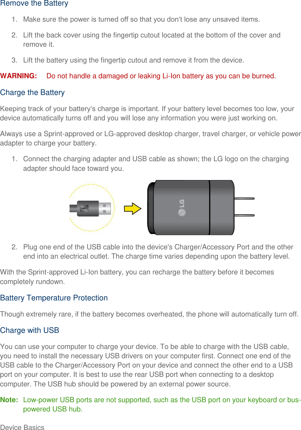 Device Basics     Remove the Battery 1.  Make sure  2.  Lift the back cover using the fingertip cutout located at the bottom of the cover and remove it. 3.  Lift the battery using the fingertip cutout and remove it from the device. WARNING:  Do not handle a damaged or leaking Li-Ion battery as you can be burned. Charge the Battery  device automatically turns off and you will lose any information you were just working on. Always use a Sprint-approved or LG-approved desktop charger, travel charger, or vehicle power adapter to charge your battery. 1.  Connect the charging adapter and USB cable as shown; the LG logo on the charging adapter should face toward you.  2.  Plug one end of the USB cable into the device&apos;s Charger/Accessory Port and the other end into an electrical outlet. The charge time varies depending upon the battery level. With the Sprint-approved Li-Ion battery, you can recharge the battery before it becomes completely rundown. Battery Temperature Protection Though extremely rare, if the battery becomes overheated, the phone will automatically turn off. Charge with USB You can use your computer to charge your device. To be able to charge with the USB cable, you need to install the necessary USB drivers on your computer first. Connect one end of the USB cable to the Charger/Accessory Port on your device and connect the other end to a USB port on your computer. It is best to use the rear USB port when connecting to a desktop computer. The USB hub should be powered by an external power source. Note:  Low-power USB ports are not supported, such as the USB port on your keyboard or bus-powered USB hub. 