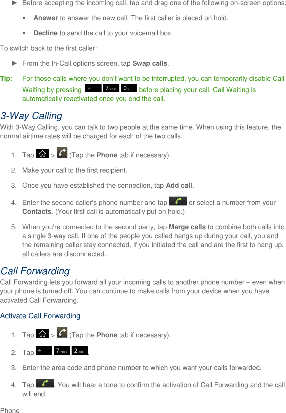 Phone       Before accepting the incoming call, tap and drag one of the following on-screen options:  Answer to answer the new call. The first caller is placed on hold.  Decline to send the call to your voicemail box. To switch back to the first caller:   From the In-Call options screen, tap Swap calls. Tip:  Waiting by pressing        before placing your call. Call Waiting is automatically reactivated once you end the call. 3-Way Calling With 3-Way Calling, you can talk to two people at the same time. When using this feature, the normal airtime rates will be charged for each of the two calls. 1.  Tap   &gt;   (Tap the Phone tab if necessary). 2.  Make your call to the first recipient. 3.  Once you have established the connection, tap Add call. 4.   or select a number from your Contacts. (Your first call is automatically put on hold.) 5. Merge calls to combine both calls into a single 3-way call. If one of the people you called hangs up during your call, you and the remaining caller stay connected. If you initiated the call and are the first to hang up, all callers are disconnected. Call Forwarding Call Forwarding lets you forward all your incoming calls to another phone number  even when your phone is turned off. You can continue to make calls from your device when you have activated Call Forwarding. Activate Call Forwarding 1.  Tap   &gt;   (Tap the Phone tab if necessary). 2.  Tap      . 3.  Enter the area code and phone number to which you want your calls forwarded. 4.  Tap  . You will hear a tone to confirm the activation of Call Forwarding and the call will end. 