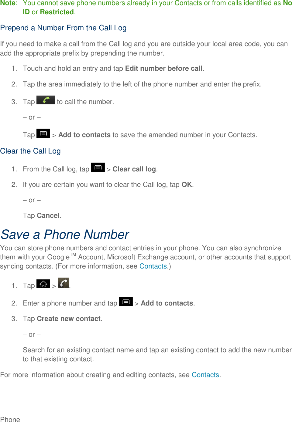 Phone     Note:   You cannot save phone numbers already in your Contacts or from calls identified as No ID or Restricted. Prepend a Number From the Call Log If you need to make a call from the Call log and you are outside your local area code, you can add the appropriate prefix by prepending the number. 1.  Touch and hold an entry and tap Edit number before call. 2.  Tap the area immediately to the left of the phone number and enter the prefix. 3.  Tap   to call the number.  or  Tap   &gt; Add to contacts to save the amended number in your Contacts. Clear the Call Log 1.  From the Call log, tap   &gt; Clear call log. 2.  If you are certain you want to clear the Call log, tap OK.  or  Tap Cancel. Save a Phone Number You can store phone numbers and contact entries in your phone. You can also synchronize them with your GoogleTM Account, Microsoft Exchange account, or other accounts that support syncing contacts. (For more information, see Contacts.) 1.  Tap   &gt;  . 2.  Enter a phone number and tap   &gt; Add to contacts. 3.  Tap Create new contact.  or  Search for an existing contact name and tap an existing contact to add the new number to that existing contact. For more information about creating and editing contacts, see Contacts. 