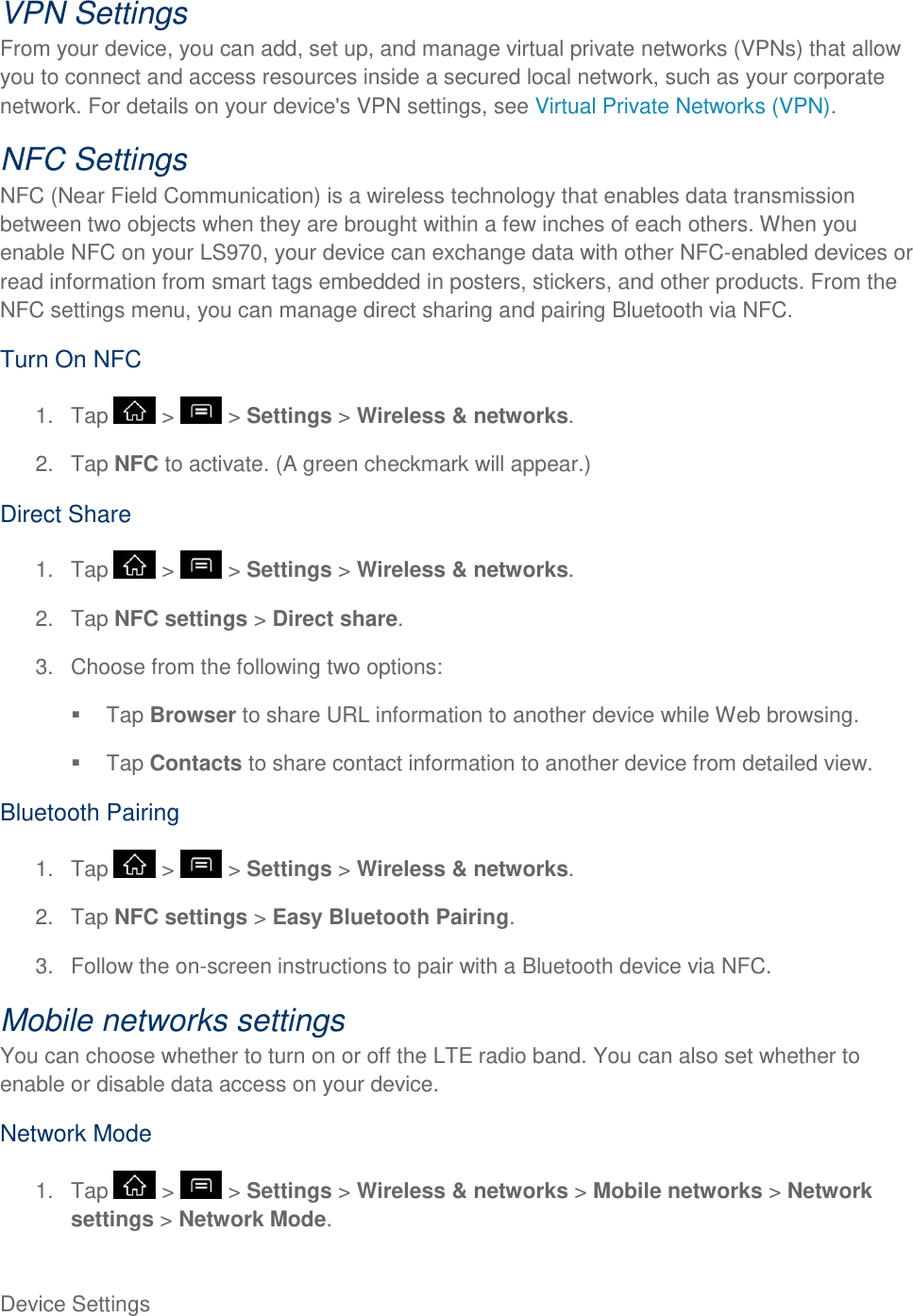 Device Settings     VPN Settings From your device, you can add, set up, and manage virtual private networks (VPNs) that allow you to connect and access resources inside a secured local network, such as your corporate network. For details on your device&apos;s VPN settings, see Virtual Private Networks (VPN). NFC Settings NFC (Near Field Communication) is a wireless technology that enables data transmission between two objects when they are brought within a few inches of each others. When you enable NFC on your LS970, your device can exchange data with other NFC-enabled devices or read information from smart tags embedded in posters, stickers, and other products. From the NFC settings menu, you can manage direct sharing and pairing Bluetooth via NFC. Turn On NFC 1.  Tap   &gt;   &gt; Settings &gt; Wireless &amp; networks. 2.  Tap NFC to activate. (A green checkmark will appear.) Direct Share 1.  Tap   &gt;   &gt; Settings &gt; Wireless &amp; networks. 2.  Tap NFC settings &gt; Direct share. 3.  Choose from the following two options:   Tap Browser to share URL information to another device while Web browsing.  Tap Contacts to share contact information to another device from detailed view. Bluetooth Pairing 1.  Tap   &gt;   &gt; Settings &gt; Wireless &amp; networks. 2.  Tap NFC settings &gt; Easy Bluetooth Pairing. 3.  Follow the on-screen instructions to pair with a Bluetooth device via NFC. Mobile networks settings You can choose whether to turn on or off the LTE radio band. You can also set whether to enable or disable data access on your device. Network Mode 1.  Tap   &gt;   &gt; Settings &gt; Wireless &amp; networks &gt; Mobile networks &gt; Network settings &gt; Network Mode.  