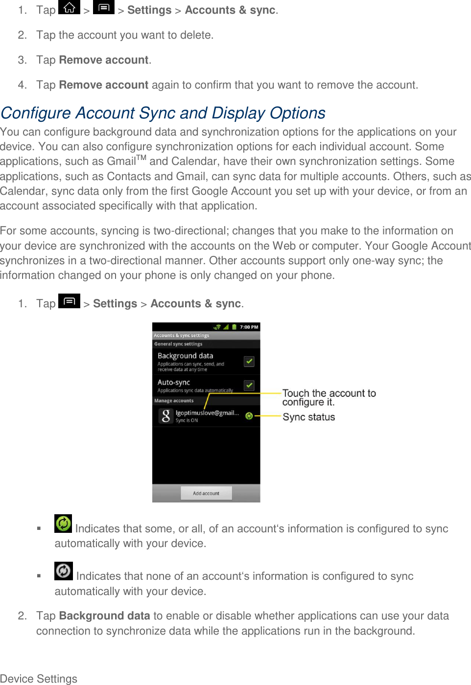 Device Settings     1.  Tap   &gt;   &gt; Settings &gt; Accounts &amp; sync. 2.  Tap the account you want to delete. 3.  Tap Remove account. 4.  Tap Remove account again to confirm that you want to remove the account. Configure Account Sync and Display Options You can configure background data and synchronization options for the applications on your device. You can also configure synchronization options for each individual account. Some applications, such as GmailTM and Calendar, have their own synchronization settings. Some applications, such as Contacts and Gmail, can sync data for multiple accounts. Others, such as Calendar, sync data only from the first Google Account you set up with your device, or from an account associated specifically with that application. For some accounts, syncing is two-directional; changes that you make to the information on your device are synchronized with the accounts on the Web or computer. Your Google Account synchronizes in a two-directional manner. Other accounts support only one-way sync; the information changed on your phone is only changed on your phone. 1.  Tap   &gt; Settings &gt; Accounts &amp; sync.     Indautomatically with your device.    automatically with your device. 2.  Tap Background data to enable or disable whether applications can use your data connection to synchronize data while the applications run in the background. 