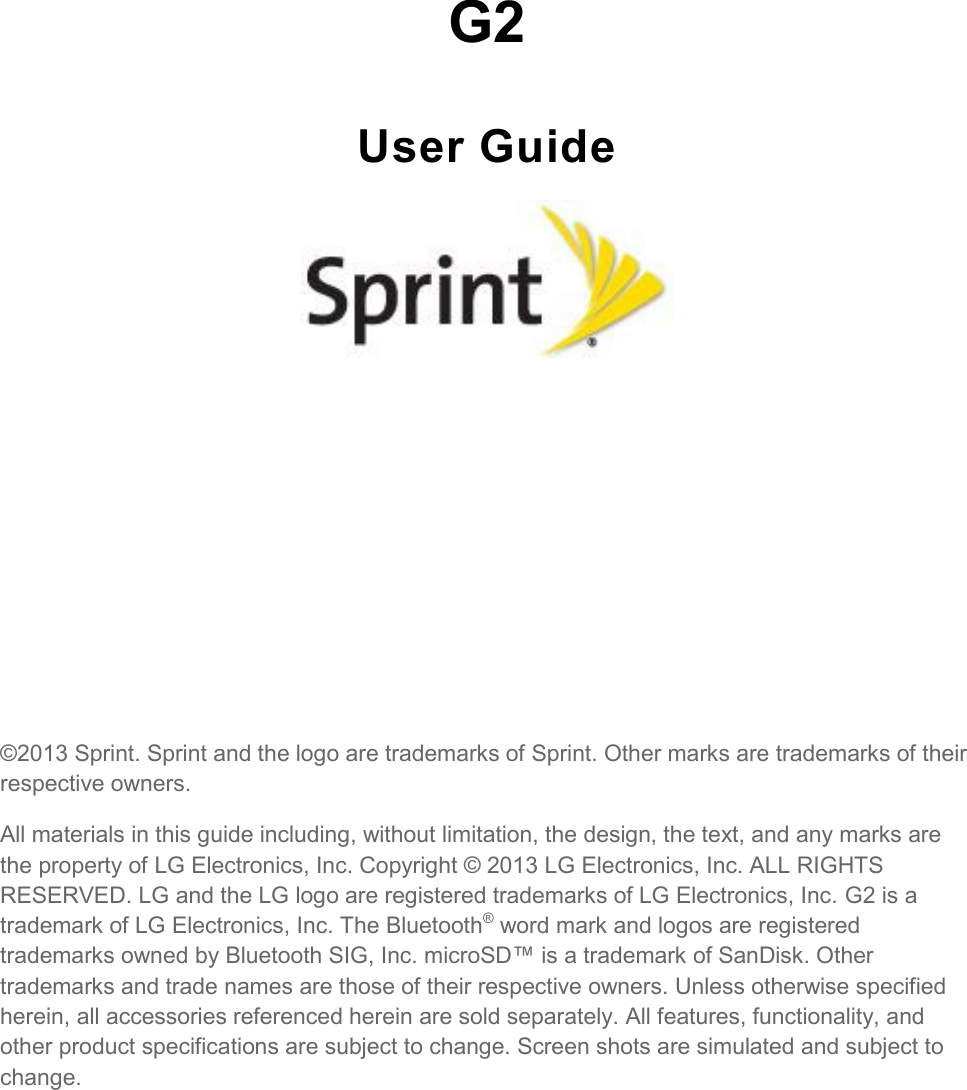    G2 User Guide          ©2013 Sprint. Sprint and the logo are trademarks of Sprint. Other marks are trademarks of their respective owners. All materials in this guide including, without limitation, the design, the text, and any marks are the property of LG Electronics, Inc. Copyright © 2013 LG Electronics, Inc. ALL RIGHTS RESERVED. LG and the LG logo are registered trademarks of LG Electronics, Inc. G2 is a trademark of LG Electronics, Inc. The Bluetooth® word mark and logos are registered trademarks owned by Bluetooth SIG, Inc. microSD™ is a trademark of SanDisk. Other trademarks and trade names are those of their respective owners. Unless otherwise specified herein, all accessories referenced herein are sold separately. All features, functionality, and other product specifications are subject to change. Screen shots are simulated and subject to change. 