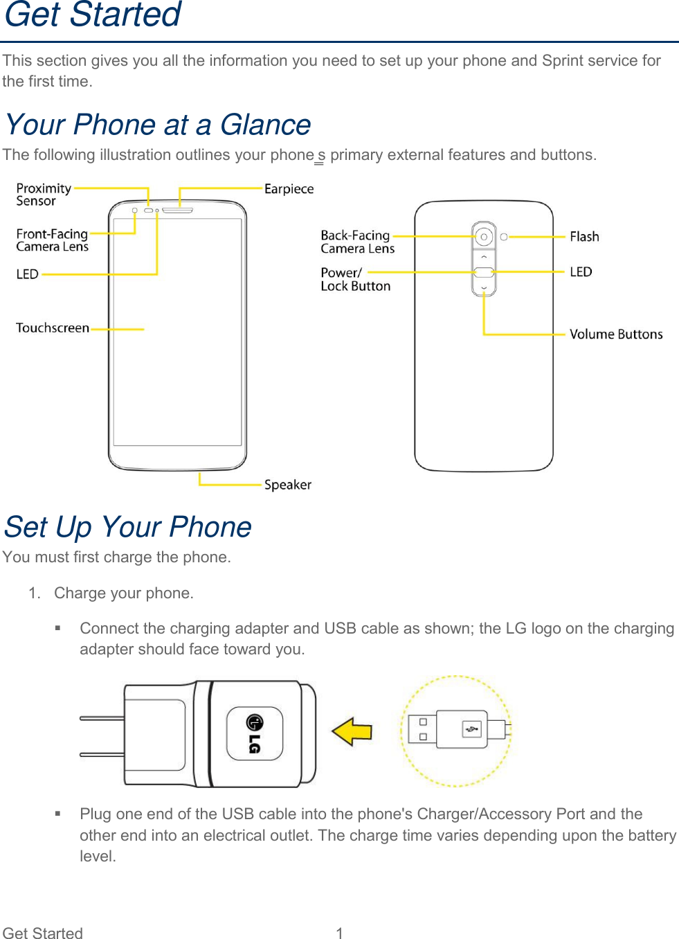  Get Started  1   Get Started This section gives you all the information you need to set up your phone and Sprint service for the first time. Your Phone at a Glance The following illustration outlines your phone‗s primary external features and buttons.  Set Up Your Phone You must first charge the phone. 1.  Charge your phone.   Connect the charging adapter and USB cable as shown; the LG logo on the charging adapter should face toward you.     Plug one end of the USB cable into the phone&apos;s Charger/Accessory Port and the other end into an electrical outlet. The charge time varies depending upon the battery level.  