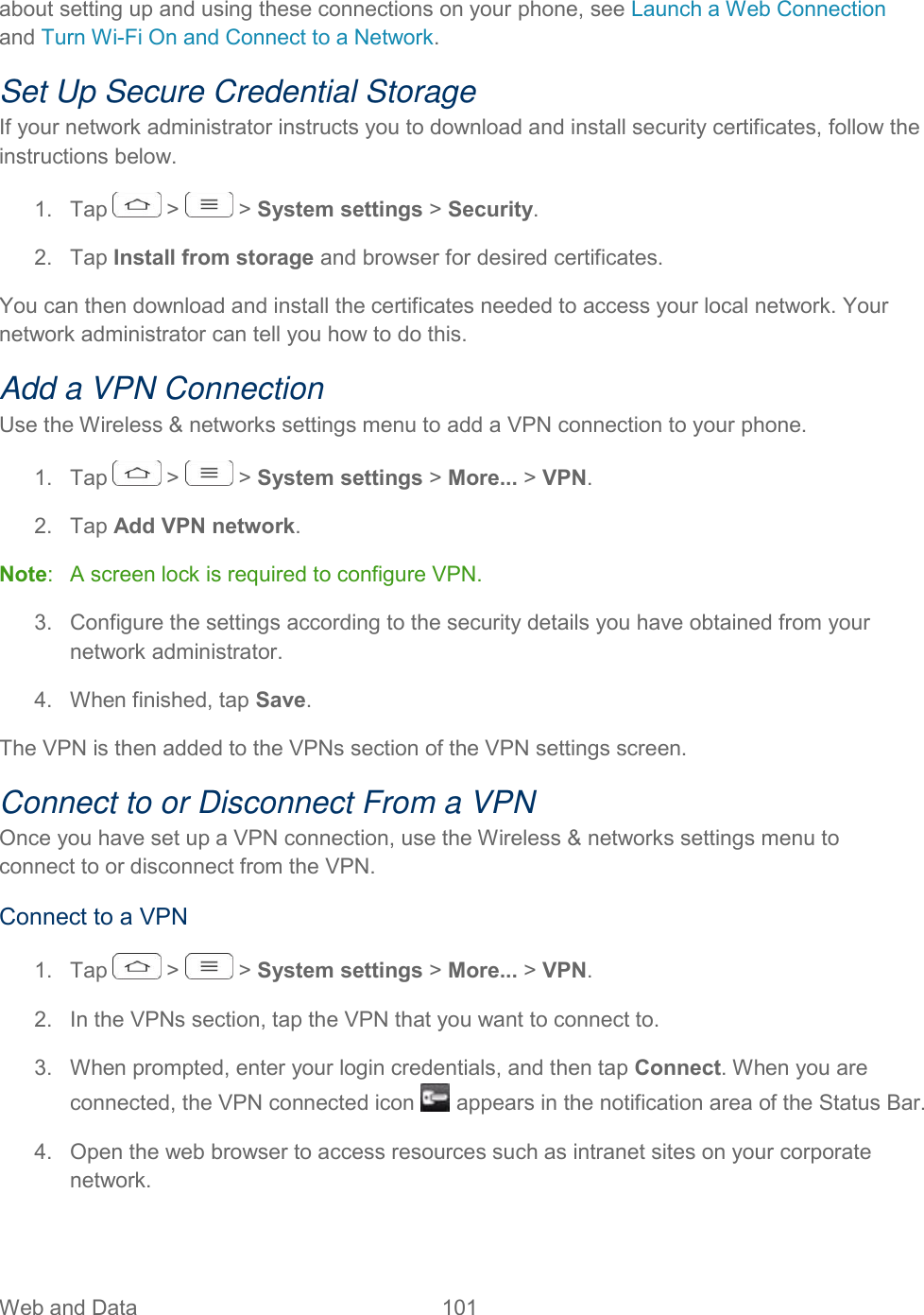  Web and Data  101   about setting up and using these connections on your phone, see Launch a Web Connection and Turn Wi-Fi On and Connect to a Network. Set Up Secure Credential Storage If your network administrator instructs you to download and install security certificates, follow the instructions below. 1.  Tap   &gt;   &gt; System settings &gt; Security. 2.  Tap Install from storage and browser for desired certificates. You can then download and install the certificates needed to access your local network. Your network administrator can tell you how to do this. Add a VPN Connection Use the Wireless &amp; networks settings menu to add a VPN connection to your phone. 1.  Tap   &gt;   &gt; System settings &gt; More... &gt; VPN. 2.  Tap Add VPN network. Note:   A screen lock is required to configure VPN. 3.  Configure the settings according to the security details you have obtained from your network administrator. 4.  When finished, tap Save. The VPN is then added to the VPNs section of the VPN settings screen. Connect to or Disconnect From a VPN Once you have set up a VPN connection, use the Wireless &amp; networks settings menu to connect to or disconnect from the VPN. Connect to a VPN 1.  Tap   &gt;   &gt; System settings &gt; More... &gt; VPN. 2.  In the VPNs section, tap the VPN that you want to connect to. 3.  When prompted, enter your login credentials, and then tap Connect. When you are connected, the VPN connected icon   appears in the notification area of the Status Bar. 4.  Open the web browser to access resources such as intranet sites on your corporate network. 