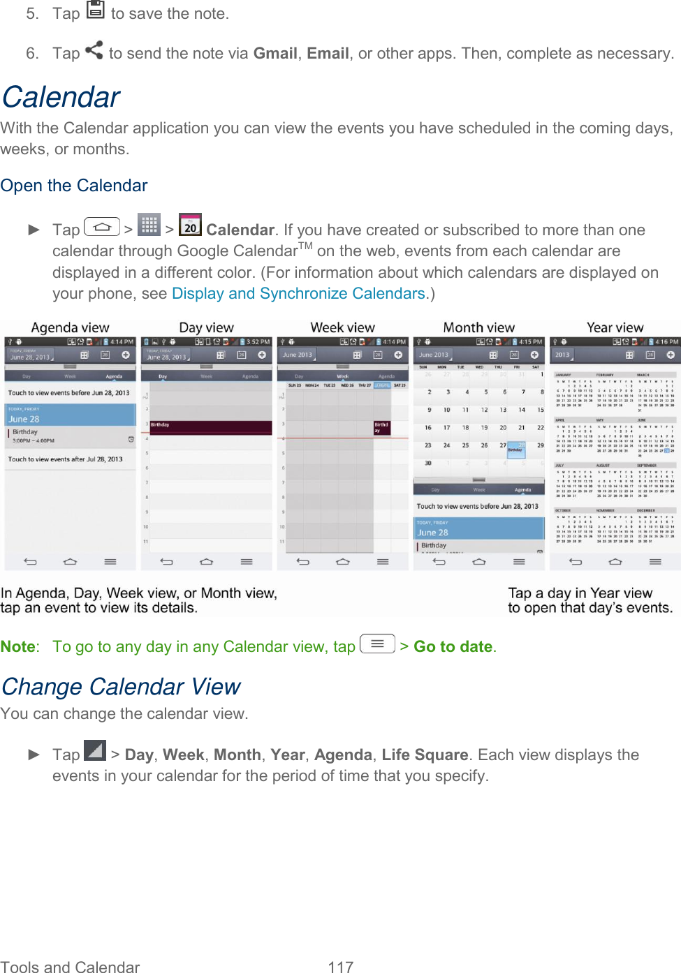  Tools and Calendar  117   5.  Tap   to save the note. 6.  Tap   to send the note via Gmail, Email, or other apps. Then, complete as necessary. Calendar With the Calendar application you can view the events you have scheduled in the coming days, weeks, or months. Open the Calendar ►  Tap   &gt;   &gt;   Calendar. If you have created or subscribed to more than one calendar through Google CalendarTM on the web, events from each calendar are displayed in a different color. (For information about which calendars are displayed on your phone, see Display and Synchronize Calendars.)  Note:   To go to any day in any Calendar view, tap   &gt; Go to date. Change Calendar View You can change the calendar view. ►  Tap   &gt; Day, Week, Month, Year, Agenda, Life Square. Each view displays the events in your calendar for the period of time that you specify.    