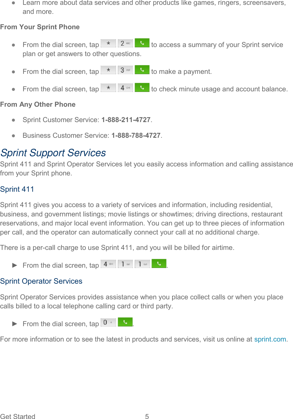  Get Started  5   ●  Learn more about data services and other products like games, ringers, screensavers, and more. From Your Sprint Phone ●  From the dial screen, tap       to access a summary of your Sprint service plan or get answers to other questions. ●  From the dial screen, tap       to make a payment. ●  From the dial screen, tap       to check minute usage and account balance. From Any Other Phone ●  Sprint Customer Service: 1-888-211-4727. ●  Business Customer Service: 1-888-788-4727. Sprint Support Services Sprint 411 and Sprint Operator Services let you easily access information and calling assistance from your Sprint phone. Sprint 411 Sprint 411 gives you access to a variety of services and information, including residential, business, and government listings; movie listings or showtimes; driving directions, restaurant reservations, and major local event information. You can get up to three pieces of information per call, and the operator can automatically connect your call at no additional charge. There is a per-call charge to use Sprint 411, and you will be billed for airtime. ►  From the dial screen, tap        . Sprint Operator Services Sprint Operator Services provides assistance when you place collect calls or when you place calls billed to a local telephone calling card or third party. ►  From the dial screen, tap    . For more information or to see the latest in products and services, visit us online at sprint.com. 