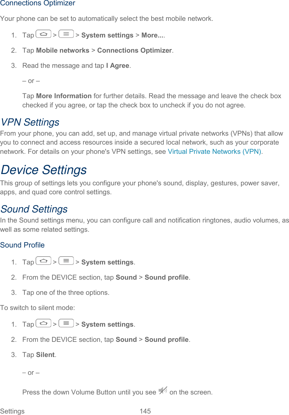  Settings  145   Connections Optimizer Your phone can be set to automatically select the best mobile network.  1.  Tap   &gt;   &gt; System settings &gt; More.... 2.  Tap Mobile networks &gt; Connections Optimizer.  3.  Read the message and tap I Agree.  – or –  Tap More Information for further details. Read the message and leave the check box checked if you agree, or tap the check box to uncheck if you do not agree. VPN Settings From your phone, you can add, set up, and manage virtual private networks (VPNs) that allow you to connect and access resources inside a secured local network, such as your corporate network. For details on your phone&apos;s VPN settings, see Virtual Private Networks (VPN). Device Settings This group of settings lets you configure your phone&apos;s sound, display, gestures, power saver, apps, and quad core control settings. Sound Settings In the Sound settings menu, you can configure call and notification ringtones, audio volumes, as well as some related settings. Sound Profile 1.  Tap   &gt;   &gt; System settings. 2.  From the DEVICE section, tap Sound &gt; Sound profile. 3.  Tap one of the three options. To switch to silent mode: 1.  Tap   &gt;   &gt; System settings. 2.  From the DEVICE section, tap Sound &gt; Sound profile. 3.  Tap Silent. – or – Press the down Volume Button until you see   on the screen. 