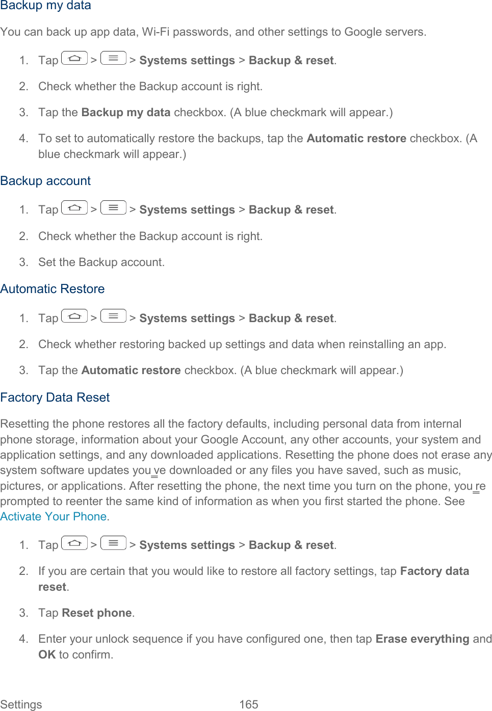  Settings  165   Backup my data You can back up app data, Wi-Fi passwords, and other settings to Google servers. 1.  Tap   &gt;   &gt; Systems settings &gt; Backup &amp; reset. 2.  Check whether the Backup account is right.  3.  Tap the Backup my data checkbox. (A blue checkmark will appear.) 4.  To set to automatically restore the backups, tap the Automatic restore checkbox. (A blue checkmark will appear.) Backup account 1.  Tap   &gt;   &gt; Systems settings &gt; Backup &amp; reset. 2.  Check whether the Backup account is right.  3.  Set the Backup account. Automatic Restore 1.  Tap   &gt;   &gt; Systems settings &gt; Backup &amp; reset. 2.  Check whether restoring backed up settings and data when reinstalling an app. 3.  Tap the Automatic restore checkbox. (A blue checkmark will appear.) Factory Data Reset Resetting the phone restores all the factory defaults, including personal data from internal phone storage, information about your Google Account, any other accounts, your system and application settings, and any downloaded applications. Resetting the phone does not erase any system software updates you‗ve downloaded or any files you have saved, such as music, pictures, or applications. After resetting the phone, the next time you turn on the phone, you‗re prompted to reenter the same kind of information as when you first started the phone. See Activate Your Phone. 1.  Tap   &gt;   &gt; Systems settings &gt; Backup &amp; reset. 2.  If you are certain that you would like to restore all factory settings, tap Factory data reset. 3.  Tap Reset phone. 4.  Enter your unlock sequence if you have configured one, then tap Erase everything and OK to confirm. 
