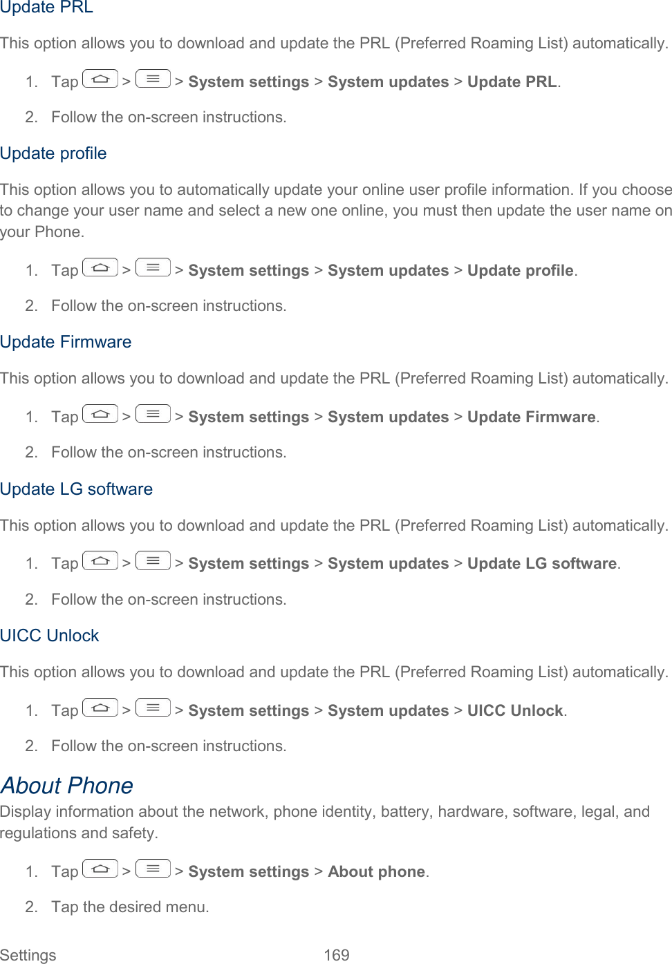  Settings  169   Update PRL This option allows you to download and update the PRL (Preferred Roaming List) automatically. 1.  Tap   &gt;   &gt; System settings &gt; System updates &gt; Update PRL. 2.  Follow the on-screen instructions. Update profile This option allows you to automatically update your online user profile information. If you choose to change your user name and select a new one online, you must then update the user name on your Phone. 1.  Tap   &gt;   &gt; System settings &gt; System updates &gt; Update profile. 2.  Follow the on-screen instructions. Update Firmware This option allows you to download and update the PRL (Preferred Roaming List) automatically. 1.  Tap   &gt;   &gt; System settings &gt; System updates &gt; Update Firmware. 2.  Follow the on-screen instructions. Update LG software This option allows you to download and update the PRL (Preferred Roaming List) automatically. 1.  Tap   &gt;   &gt; System settings &gt; System updates &gt; Update LG software. 2.  Follow the on-screen instructions. UICC Unlock This option allows you to download and update the PRL (Preferred Roaming List) automatically. 1.  Tap   &gt;   &gt; System settings &gt; System updates &gt; UICC Unlock. 2.  Follow the on-screen instructions. About Phone Display information about the network, phone identity, battery, hardware, software, legal, and regulations and safety. 1.  Tap   &gt;   &gt; System settings &gt; About phone. 2.  Tap the desired menu. 