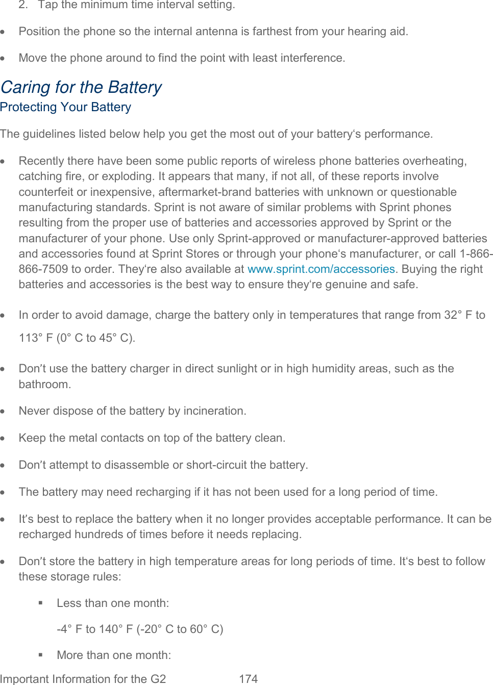  Important Information for the G2 174    2.  Tap the minimum time interval setting.   Position the phone so the internal antenna is farthest from your hearing aid.   Move the phone around to find the point with least interference. Caring for the Battery Protecting Your Battery The guidelines listed below help you get the most out of your battery‘s performance.   Recently there have been some public reports of wireless phone batteries overheating, catching fire, or exploding. It appears that many, if not all, of these reports involve counterfeit or inexpensive, aftermarket-brand batteries with unknown or questionable manufacturing standards. Sprint is not aware of similar problems with Sprint phones resulting from the proper use of batteries and accessories approved by Sprint or the manufacturer of your phone. Use only Sprint-approved or manufacturer-approved batteries and accessories found at Sprint Stores or through your phone‘s manufacturer, or call 1-866-866-7509 to order. They‘re also available at www.sprint.com/accessories. Buying the right batteries and accessories is the best way to ensure they‘re genuine and safe.   In order to avoid damage, charge the battery only in temperatures that range from 32° F to 113° F (0° C to 45° C).   Don’t use the battery charger in direct sunlight or in high humidity areas, such as the bathroom.   Never dispose of the battery by incineration.   Keep the metal contacts on top of the battery clean.   Don’t attempt to disassemble or short-circuit the battery.   The battery may need recharging if it has not been used for a long period of time.  It’s best to replace the battery when it no longer provides acceptable performance. It can be recharged hundreds of times before it needs replacing.   Don’t store the battery in high temperature areas for long periods of time. It‘s best to follow these storage rules:   Less than one month: -4° F to 140° F (-20° C to 60° C)   More than one month: 